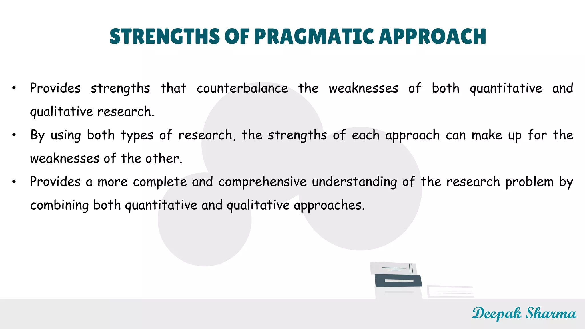 STRENGTHS OF PRAGMATIC APPROACH
• Provides strengths that counterbalance the weaknesses of both quantitative and
qualitative research.
• By using both types of research, the strengths of each approach can make up for the
weaknesses of the other.
• Provides a more complete and comprehensive understanding of the research problem by
combining both quantitative and qualitative approaches.
Deepak Sharma
 