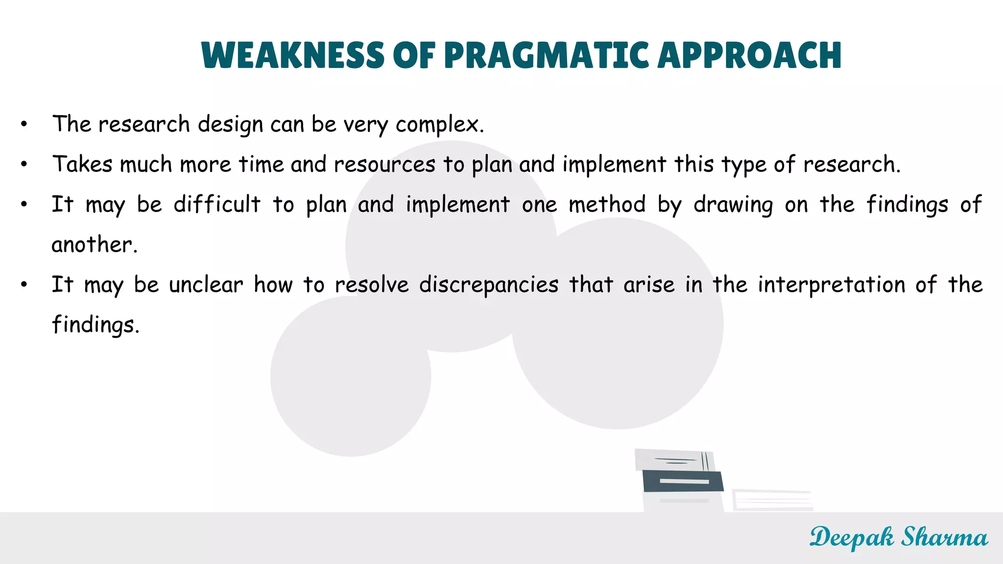 WEAKNESS OF PRAGMATIC APPROACH
• The research design can be very complex.
• Takes much more time and resources to plan and implement this type of research.
• It may be difficult to plan and implement one method by drawing on the findings of
another.
• It may be unclear how to resolve discrepancies that arise in the interpretation of the
findings.
Deepak Sharma
 