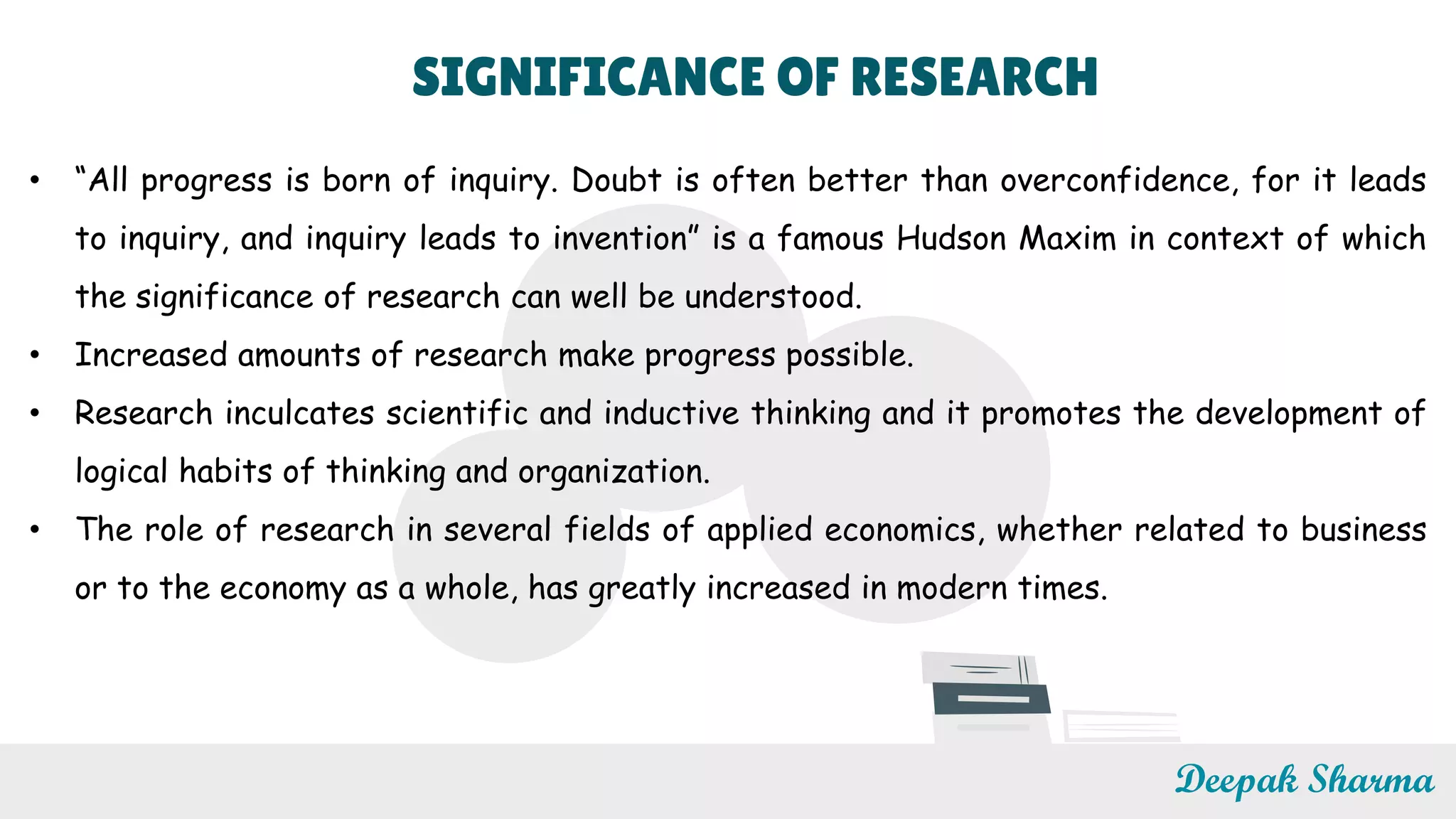 SIGNIFICANCE OF RESEARCH
• “All progress is born of inquiry. Doubt is often better than overconfidence, for it leads
to inquiry, and inquiry leads to invention” is a famous Hudson Maxim in context of which
the significance of research can well be understood.
• Increased amounts of research make progress possible.
• Research inculcates scientific and inductive thinking and it promotes the development of
logical habits of thinking and organization.
• The role of research in several fields of applied economics, whether related to business
or to the economy as a whole, has greatly increased in modern times.
Deepak Sharma
 