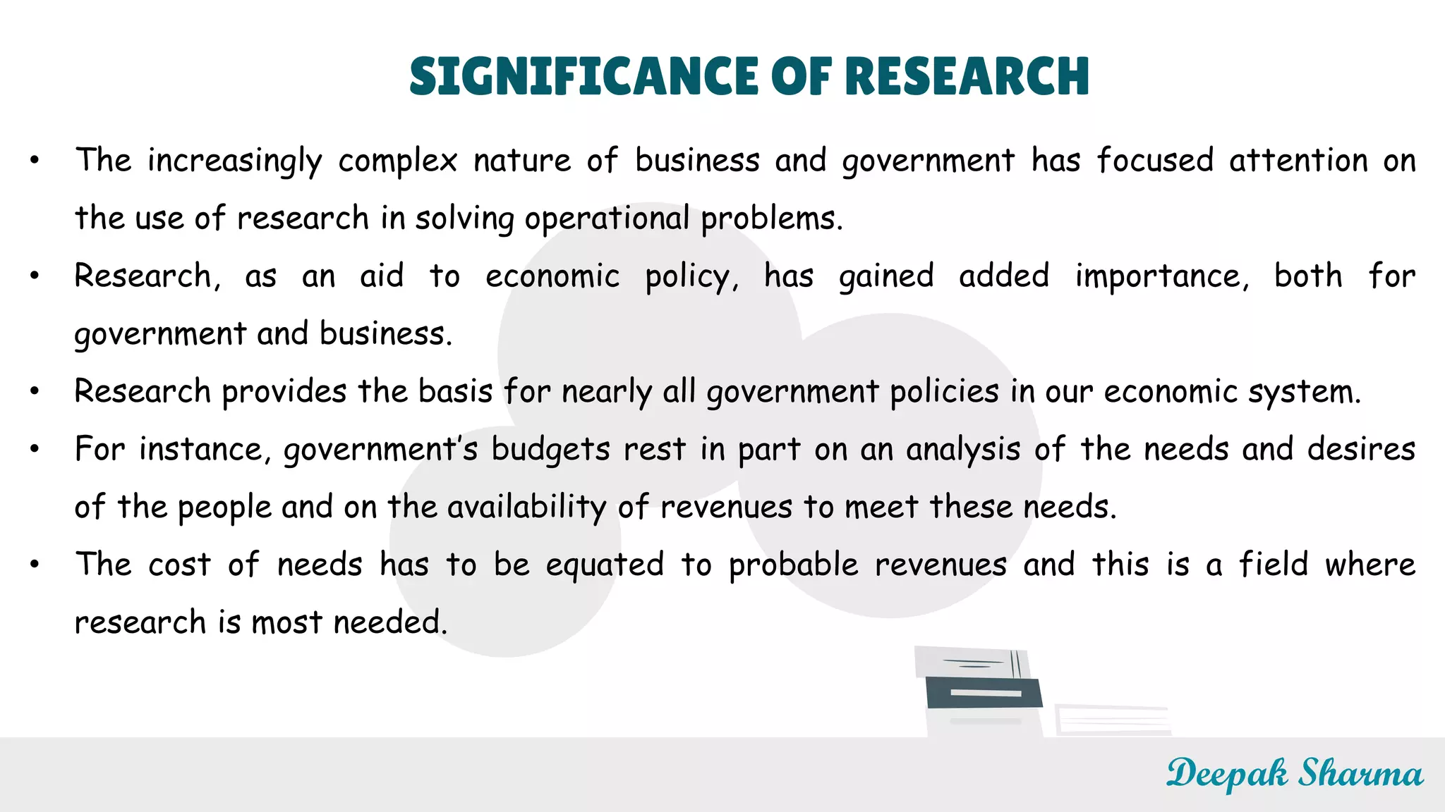 SIGNIFICANCE OF RESEARCH
• The increasingly complex nature of business and government has focused attention on
the use of research in solving operational problems.
• Research, as an aid to economic policy, has gained added importance, both for
government and business.
• Research provides the basis for nearly all government policies in our economic system.
• For instance, government’s budgets rest in part on an analysis of the needs and desires
of the people and on the availability of revenues to meet these needs.
• The cost of needs has to be equated to probable revenues and this is a field where
research is most needed.
Deepak Sharma
 