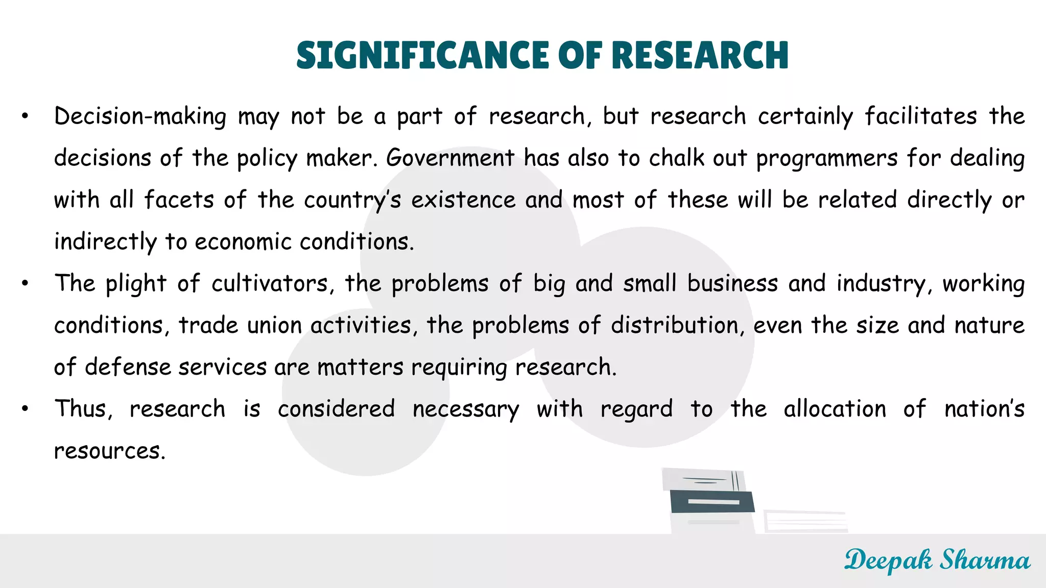 SIGNIFICANCE OF RESEARCH
• Decision-making may not be a part of research, but research certainly facilitates the
decisions of the policy maker. Government has also to chalk out programmers for dealing
with all facets of the country’s existence and most of these will be related directly or
indirectly to economic conditions.
• The plight of cultivators, the problems of big and small business and industry, working
conditions, trade union activities, the problems of distribution, even the size and nature
of defense services are matters requiring research.
• Thus, research is considered necessary with regard to the allocation of nation’s
resources.
Deepak Sharma
 