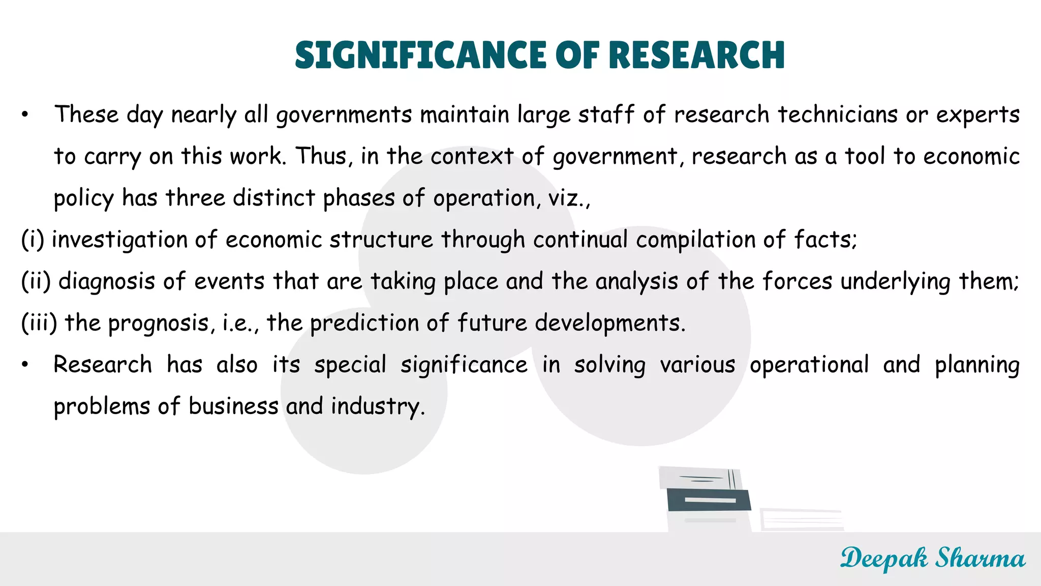SIGNIFICANCE OF RESEARCH
• These day nearly all governments maintain large staff of research technicians or experts
to carry on this work. Thus, in the context of government, research as a tool to economic
policy has three distinct phases of operation, viz.,
(i) investigation of economic structure through continual compilation of facts;
(ii) diagnosis of events that are taking place and the analysis of the forces underlying them;
(iii) the prognosis, i.e., the prediction of future developments.
• Research has also its special significance in solving various operational and planning
problems of business and industry.
Deepak Sharma
 