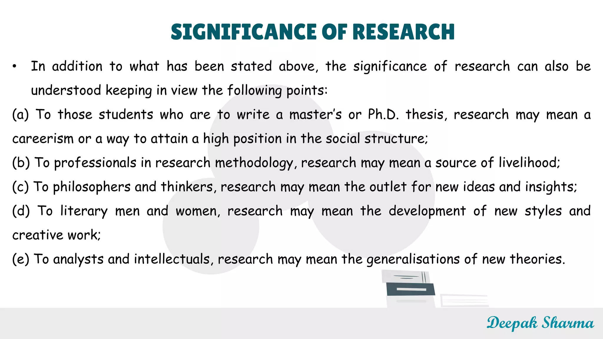 SIGNIFICANCE OF RESEARCH
• In addition to what has been stated above, the significance of research can also be
understood keeping in view the following points:
(a) To those students who are to write a master’s or Ph.D. thesis, research may mean a
careerism or a way to attain a high position in the social structure;
(b) To professionals in research methodology, research may mean a source of livelihood;
(c) To philosophers and thinkers, research may mean the outlet for new ideas and insights;
(d) To literary men and women, research may mean the development of new styles and
creative work;
(e) To analysts and intellectuals, research may mean the generalisations of new theories.
Deepak Sharma
 