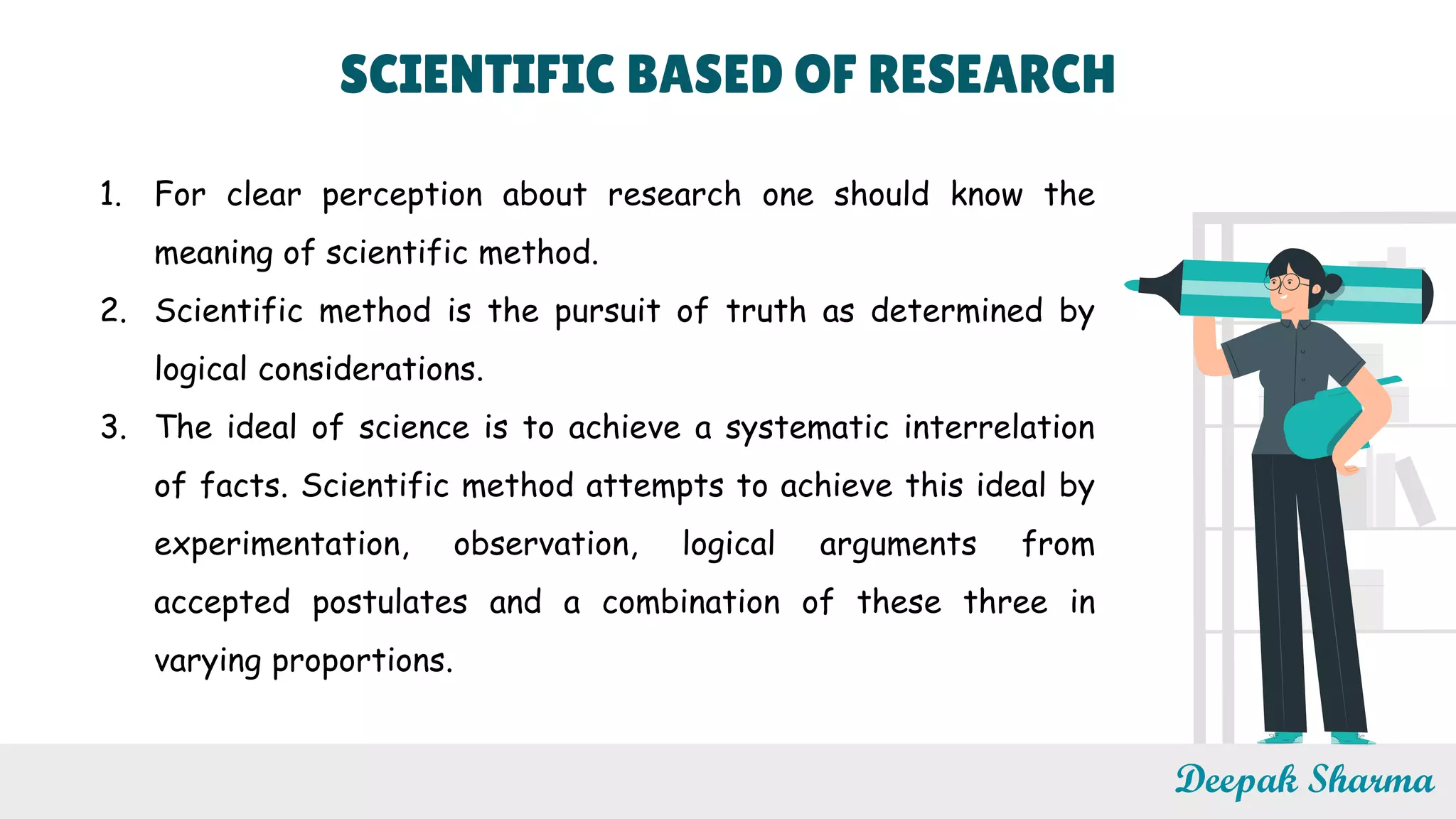 SCIENTIFIC BASED OF RESEARCH
Deepak Sharma
1. For clear perception about research one should know the
meaning of scientific method.
2. Scientific method is the pursuit of truth as determined by
logical considerations.
3. The ideal of science is to achieve a systematic interrelation
of facts. Scientific method attempts to achieve this ideal by
experimentation, observation, logical arguments from
accepted postulates and a combination of these three in
varying proportions.
 