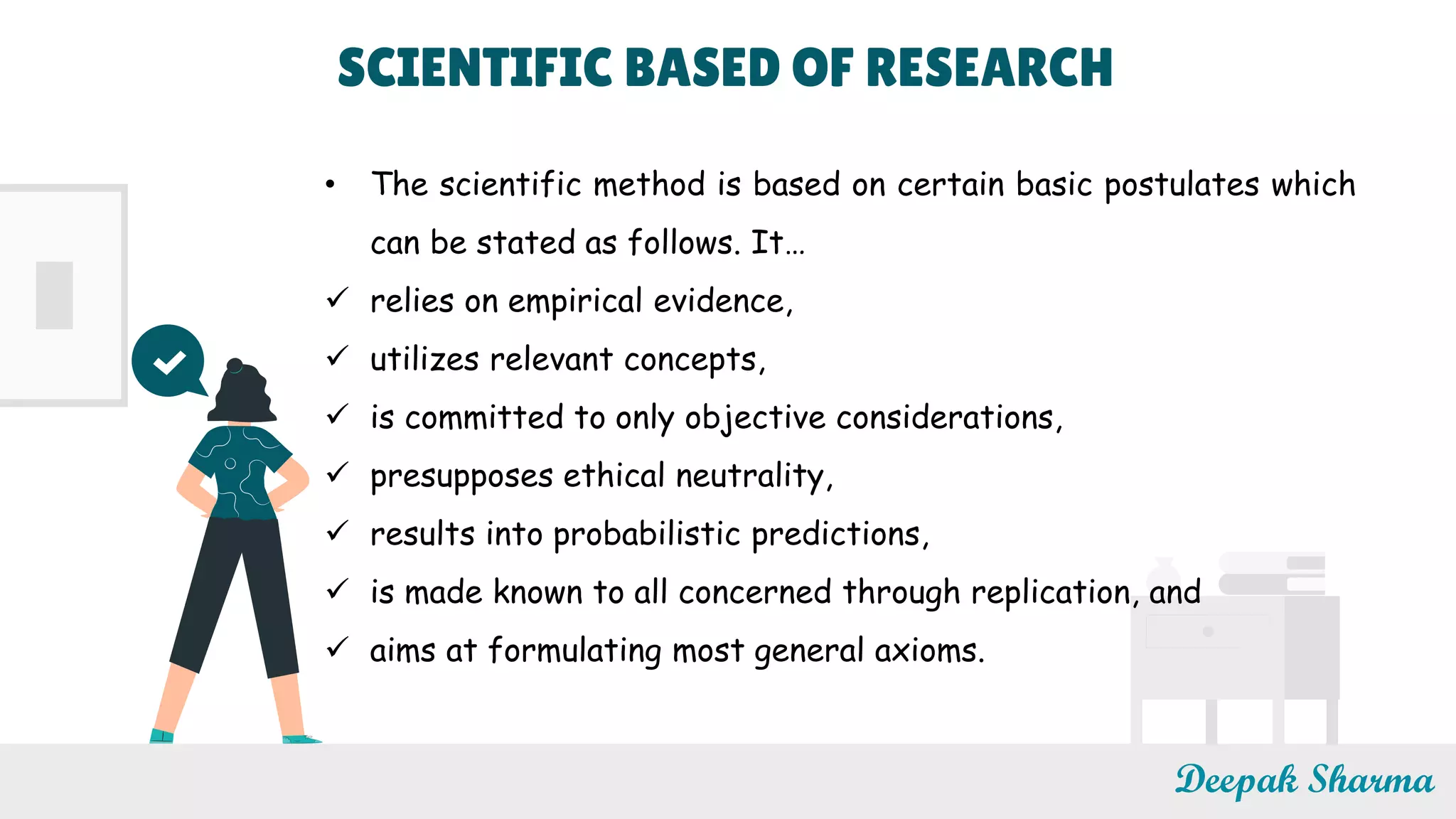Deepak Sharma
• The scientific method is based on certain basic postulates which
can be stated as follows. It…
 relies on empirical evidence,
 utilizes relevant concepts,
 is committed to only objective considerations,
 presupposes ethical neutrality,
 results into probabilistic predictions,
 is made known to all concerned through replication, and
 aims at formulating most general axioms.
SCIENTIFIC BASED OF RESEARCH
 