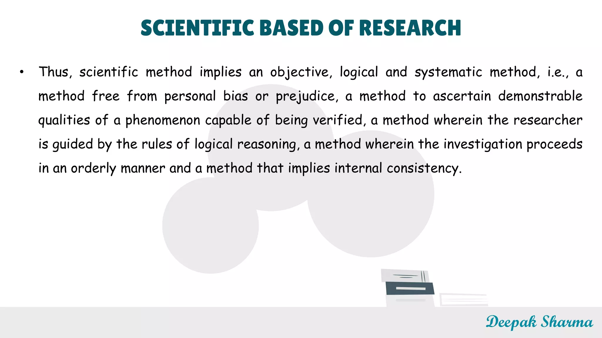 SCIENTIFIC BASED OF RESEARCH
• Thus, scientific method implies an objective, logical and systematic method, i.e., a
method free from personal bias or prejudice, a method to ascertain demonstrable
qualities of a phenomenon capable of being verified, a method wherein the researcher
is guided by the rules of logical reasoning, a method wherein the investigation proceeds
in an orderly manner and a method that implies internal consistency.
Deepak Sharma
 