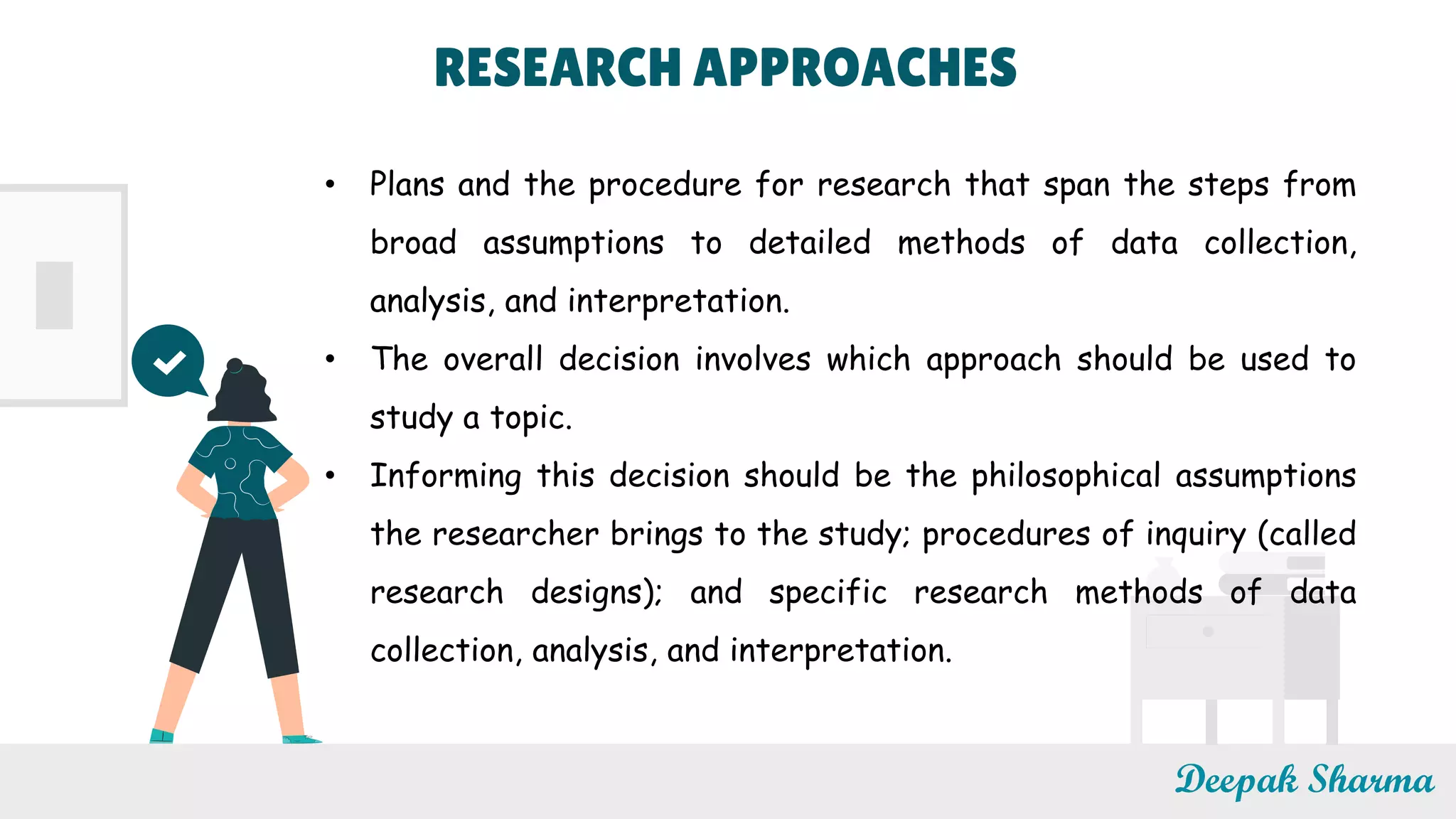 Deepak Sharma
• Plans and the procedure for research that span the steps from
broad assumptions to detailed methods of data collection,
analysis, and interpretation.
• The overall decision involves which approach should be used to
study a topic.
• Informing this decision should be the philosophical assumptions
the researcher brings to the study; procedures of inquiry (called
research designs); and specific research methods of data
collection, analysis, and interpretation.
RESEARCH APPROACHES
 