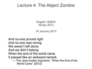 Lecture 4: The Abject Zombie
English 165EW
Winter 2013
16 January 2013
And no-one proved right
And no-one was wrong
We weren’t left alone
And we didn’t belong
When the end of the world came
It passed like an awkward remark.
— The Jane Austen Argument, “When the End of the
World Came” (2012)
 