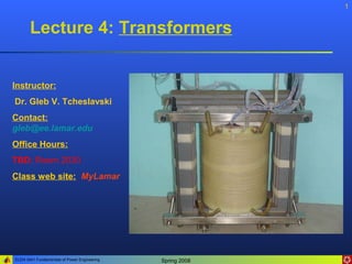 ELEN 3441 Fundamentals of Power Engineering Spring 2008
1
Instructor:
Dr. Gleb V. Tcheslavski
Contact:
gleb@ee.lamar.edu
Office Hours:
TBD; Room 2030
Class web site: MyLamar
Lecture 4: Transformers
 