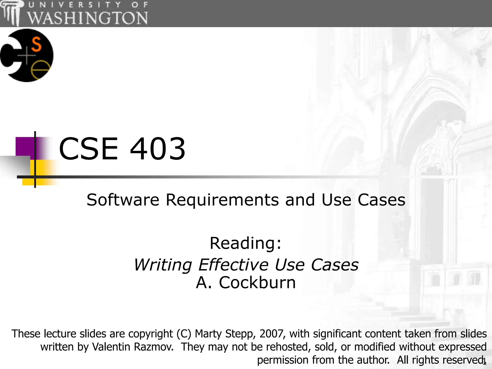1
CSE 403
Software Requirements and Use Cases
Reading:
Writing Effective Use Cases
A. Cockburn
These lecture slides are copyright (C) Marty Stepp, 2007, with significant content taken from slides
written by Valentin Razmov. They may not be rehosted, sold, or modified without expressed
permission from the author. All rights reserved.
 