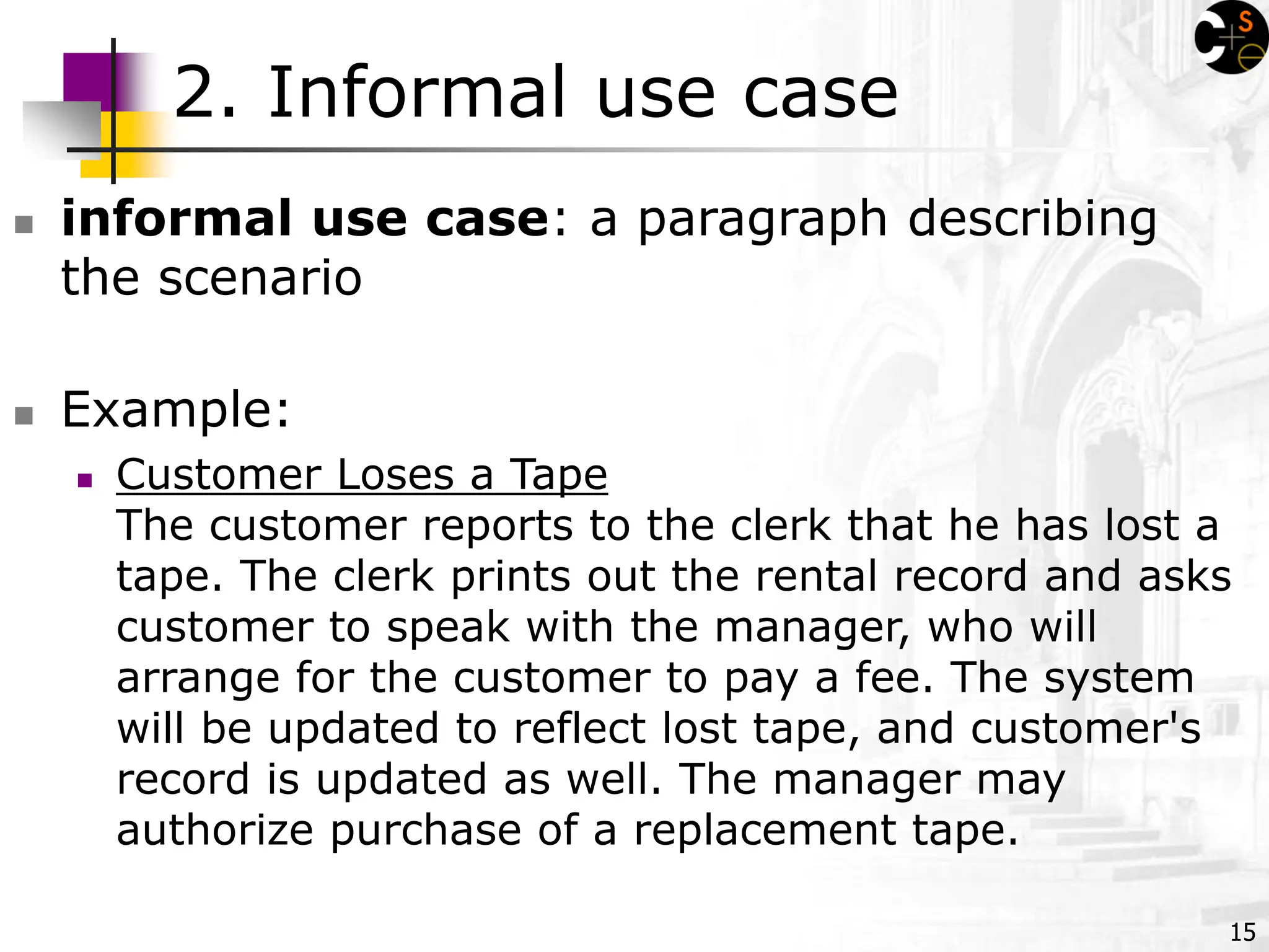 15
2. Informal use case
 informal use case: a paragraph describing
the scenario
 Example:
 Customer Loses a Tape
The customer reports to the clerk that he has lost a
tape. The clerk prints out the rental record and asks
customer to speak with the manager, who will
arrange for the customer to pay a fee. The system
will be updated to reflect lost tape, and customer's
record is updated as well. The manager may
authorize purchase of a replacement tape.
 