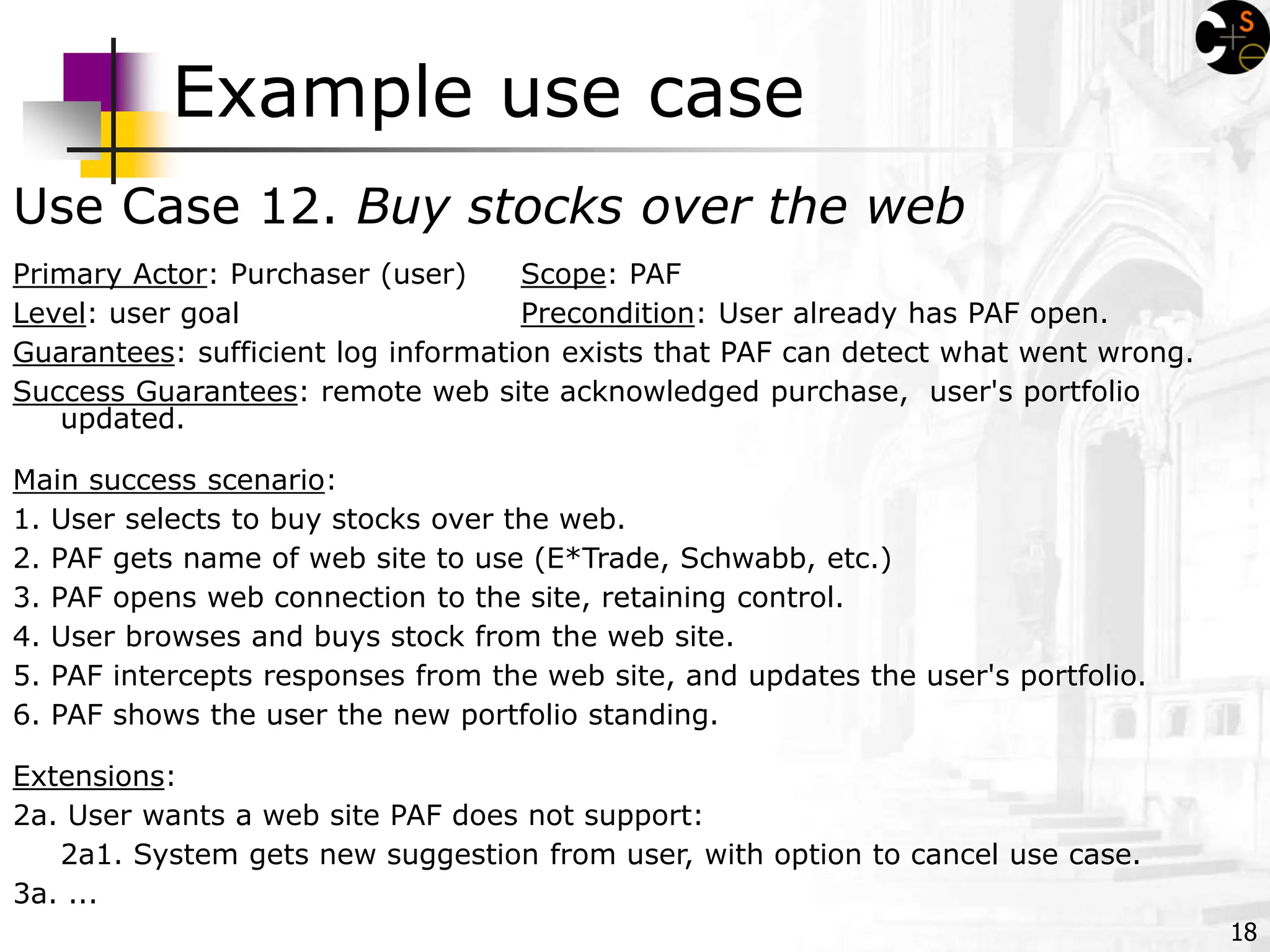 18
Example use case
Use Case 12. Buy stocks over the web
Primary Actor: Purchaser (user) Scope: PAF
Level: user goal Precondition: User already has PAF open.
Guarantees: sufficient log information exists that PAF can detect what went wrong.
Success Guarantees: remote web site acknowledged purchase, user's portfolio
updated.
Main success scenario:
1. User selects to buy stocks over the web.
2. PAF gets name of web site to use (E*Trade, Schwabb, etc.)
3. PAF opens web connection to the site, retaining control.
4. User browses and buys stock from the web site.
5. PAF intercepts responses from the web site, and updates the user's portfolio.
6. PAF shows the user the new portfolio standing.
Extensions:
2a. User wants a web site PAF does not support:
2a1. System gets new suggestion from user, with option to cancel use case.
3a. ...
 