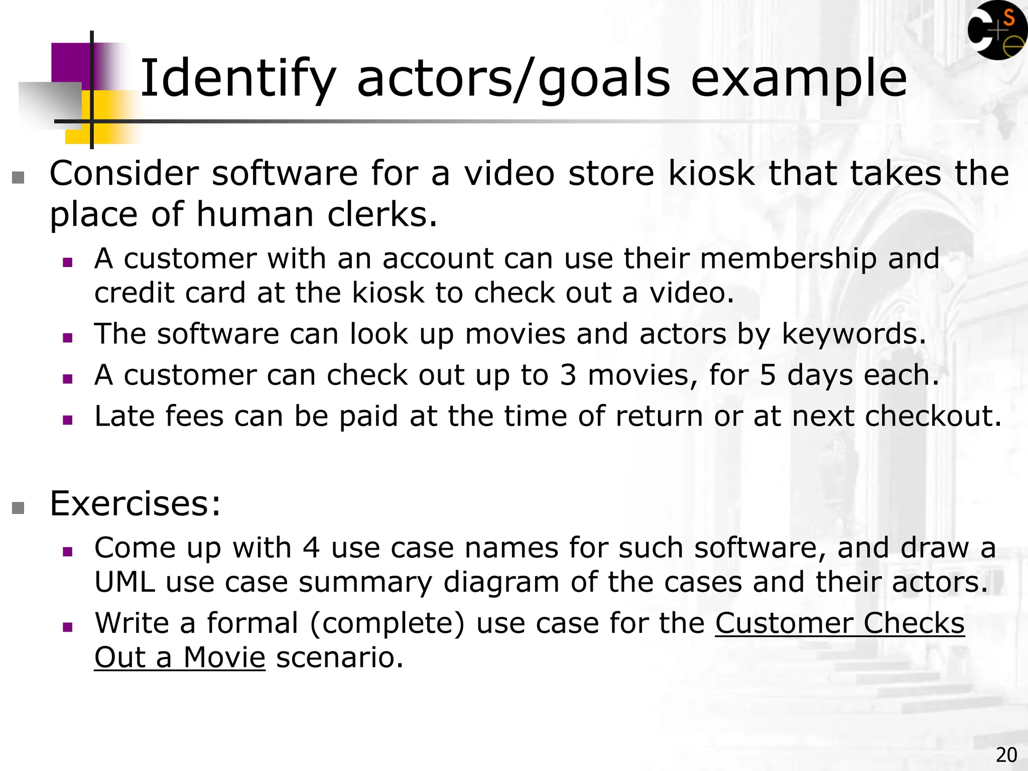 20
Identify actors/goals example
 Consider software for a video store kiosk that takes the
place of human clerks.
 A customer with an account can use their membership and
credit card at the kiosk to check out a video.
 The software can look up movies and actors by keywords.
 A customer can check out up to 3 movies, for 5 days each.
 Late fees can be paid at the time of return or at next checkout.
 Exercises:
 Come up with 4 use case names for such software, and draw a
UML use case summary diagram of the cases and their actors.
 Write a formal (complete) use case for the Customer Checks
Out a Movie scenario.
 