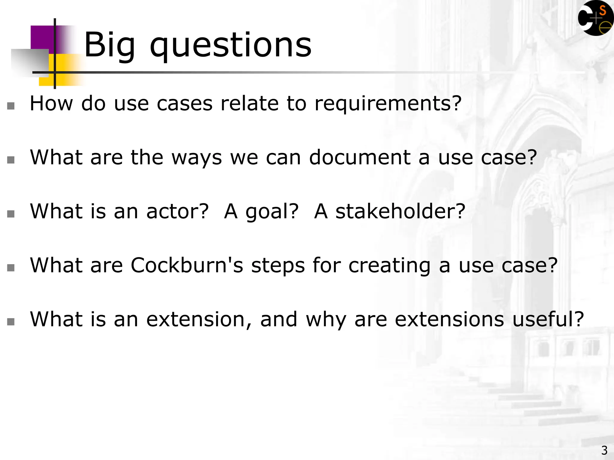3
Big questions
 How do use cases relate to requirements?
 What are the ways we can document a use case?
 What is an actor? A goal? A stakeholder?
 What are Cockburn's steps for creating a use case?
 What is an extension, and why are extensions useful?
 