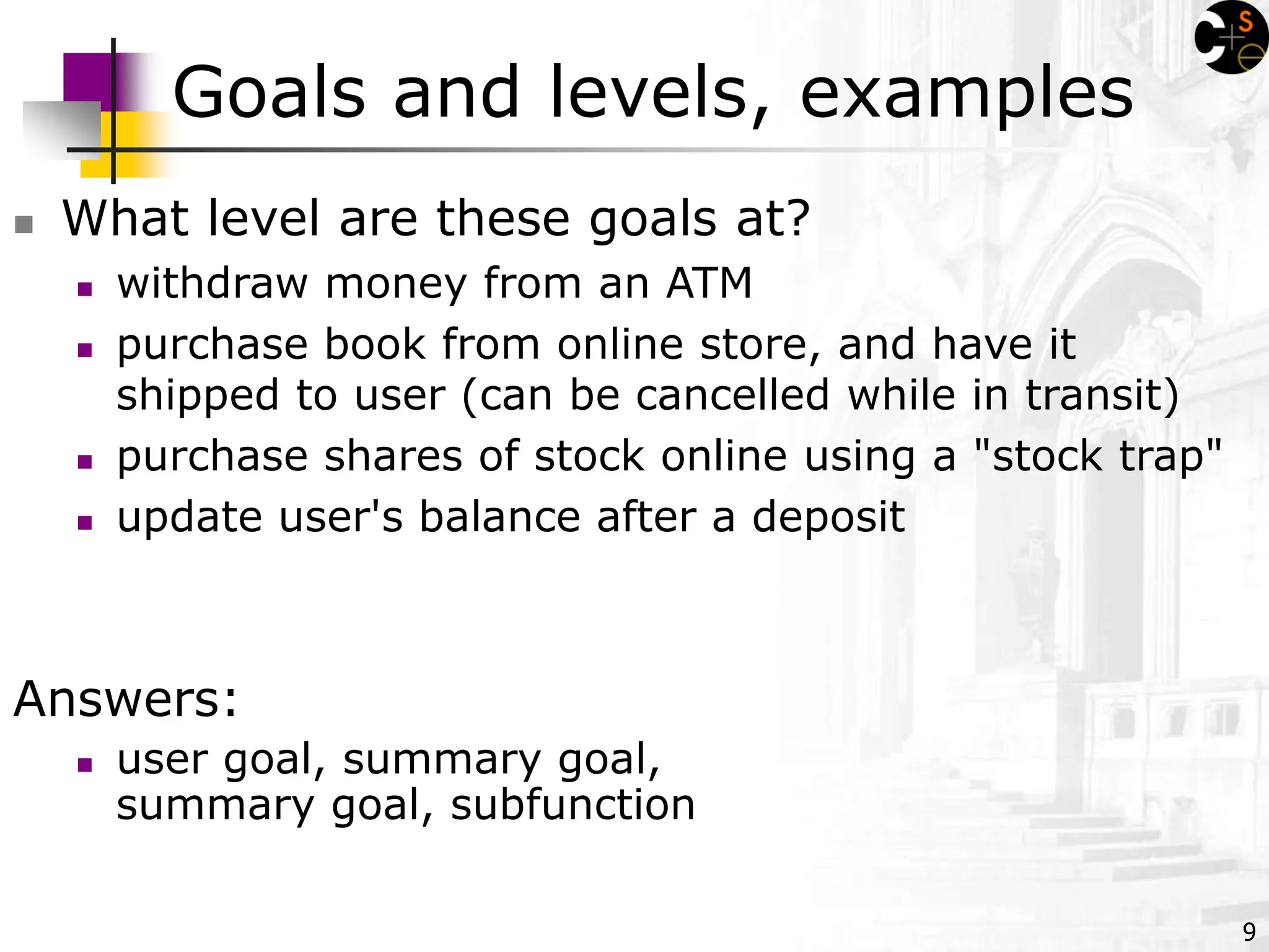 9
Goals and levels, examples
 What level are these goals at?
 withdraw money from an ATM
 purchase book from online store, and have it
shipped to user (can be cancelled while in transit)
 purchase shares of stock online using a "stock trap"
 update user's balance after a deposit
Answers:
 user goal, summary goal,
summary goal, subfunction
 