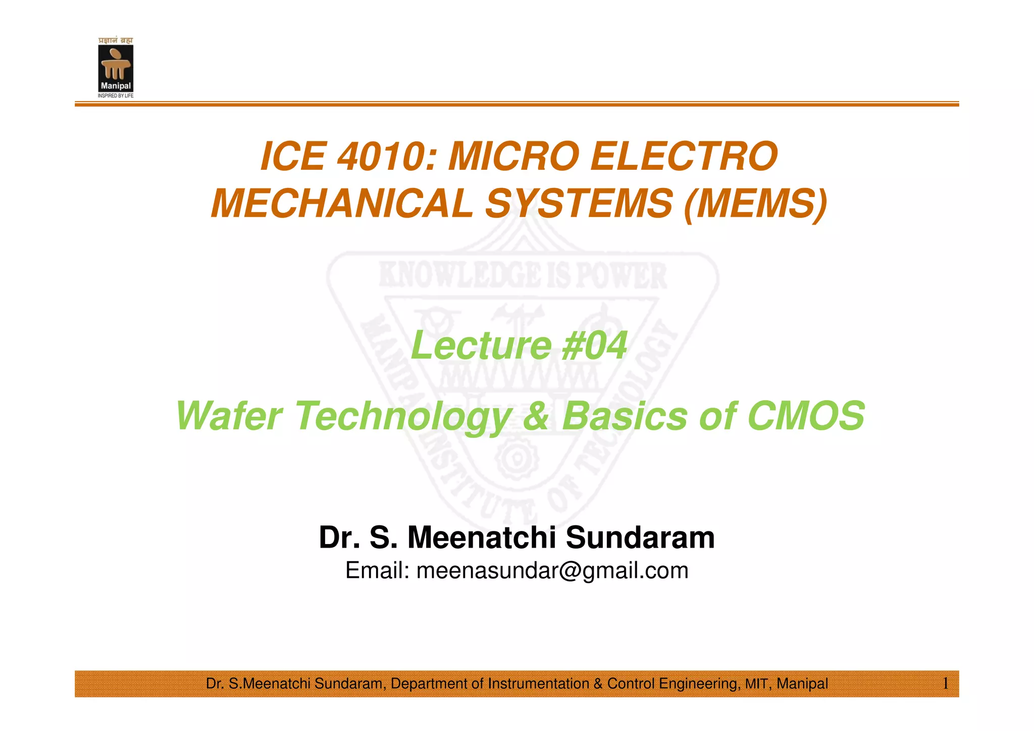 Dr. S.Meenatchi Sundaram, Department of Instrumentation & Control Engineering, MIT, Manipal
ICE 4010: MICRO ELECTRO
MECHANICAL SYSTEMS (MEMS)
Lecture #04
Wafer Technology & Basics of CMOS
Dr. S. Meenatchi Sundaram
Email: meenasundar@gmail.com
1
 