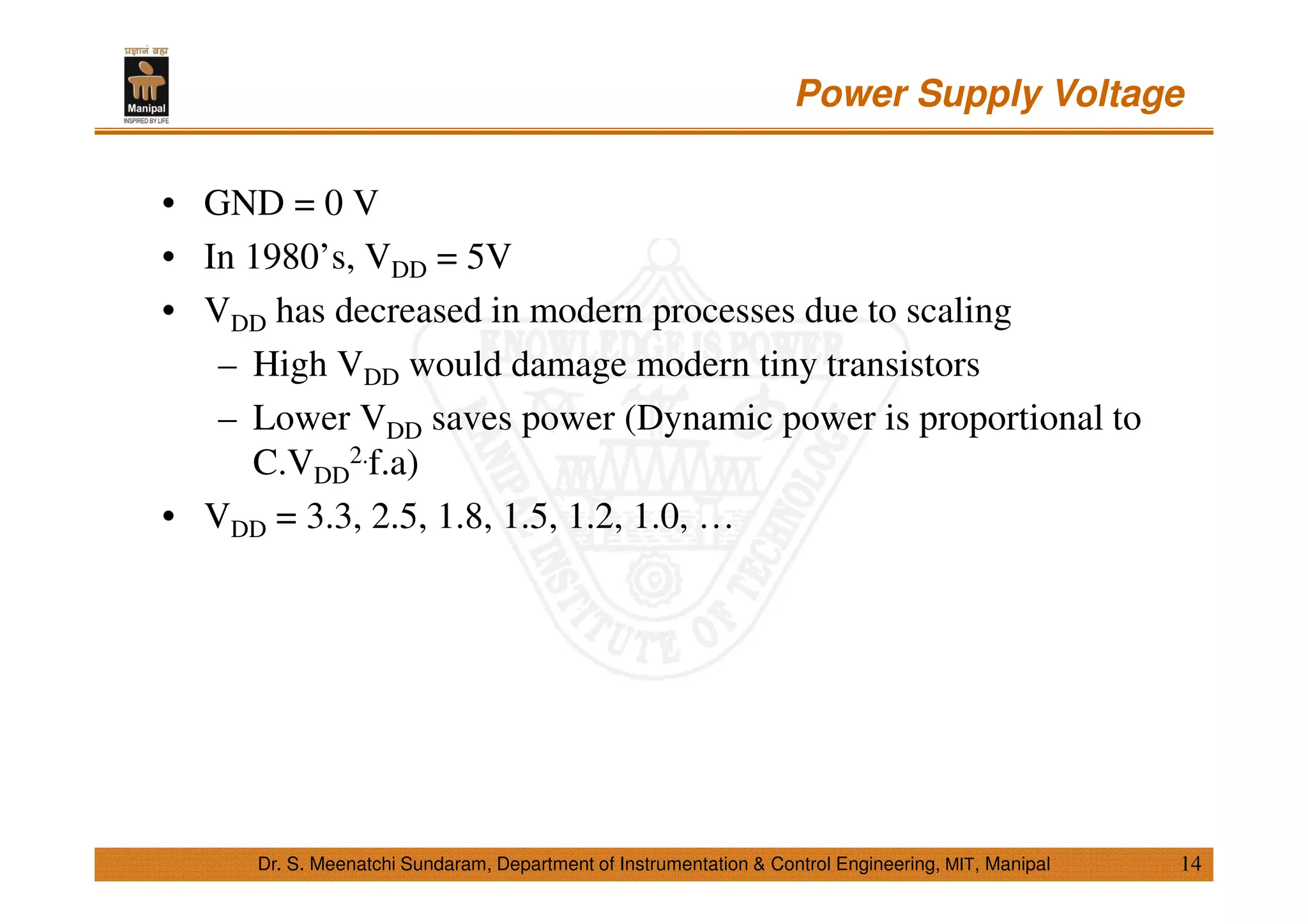 Power Supply Voltage
14
• GND = 0 V
• In 1980’s, VDD = 5V
• VDD has decreased in modern processes due to scaling
– High VDD would damage modern tiny transistors
– Lower VDD saves power (Dynamic power is proportional to
C.VDD
2.f.a)
• VDD = 3.3, 2.5, 1.8, 1.5, 1.2, 1.0, …
Dr. S. Meenatchi Sundaram, Department of Instrumentation & Control Engineering, MIT, Manipal
 