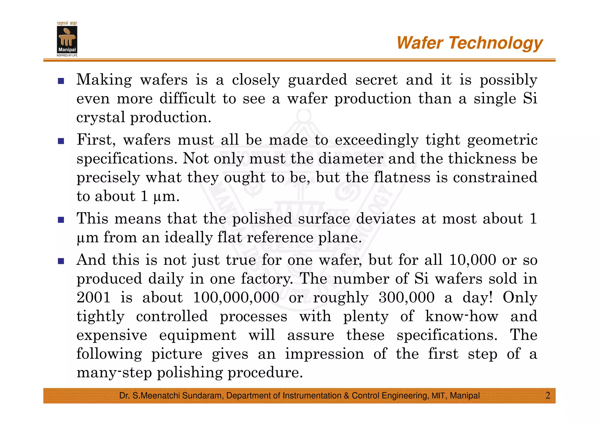 Wafer Technology
2Dr. S.Meenatchi Sundaram, Department of Instrumentation & Control Engineering, MIT, Manipal
Making wafers is a closely guarded secret and it is possibly
even more difficult to see a wafer production than a single Si
crystal production.
First, wafers must all be made to exceedingly tight geometric
specifications. Not only must the diameter and the thickness be
precisely what they ought to be, but the flatness is constrained
to about 1 m.
This means that the polished surface deviates at most about 1
m from an ideally flat reference plane.
And this is not just true for one wafer, but for all 10,000 or so
produced daily in one factory. The number of Si wafers sold in
2001 is about 100,000,000 or roughly 300,000 a day! Only
tightly controlled processes with plenty of know-how and
expensive equipment will assure these specifications. The
following picture gives an impression of the first step of a
many-step polishing procedure.
 