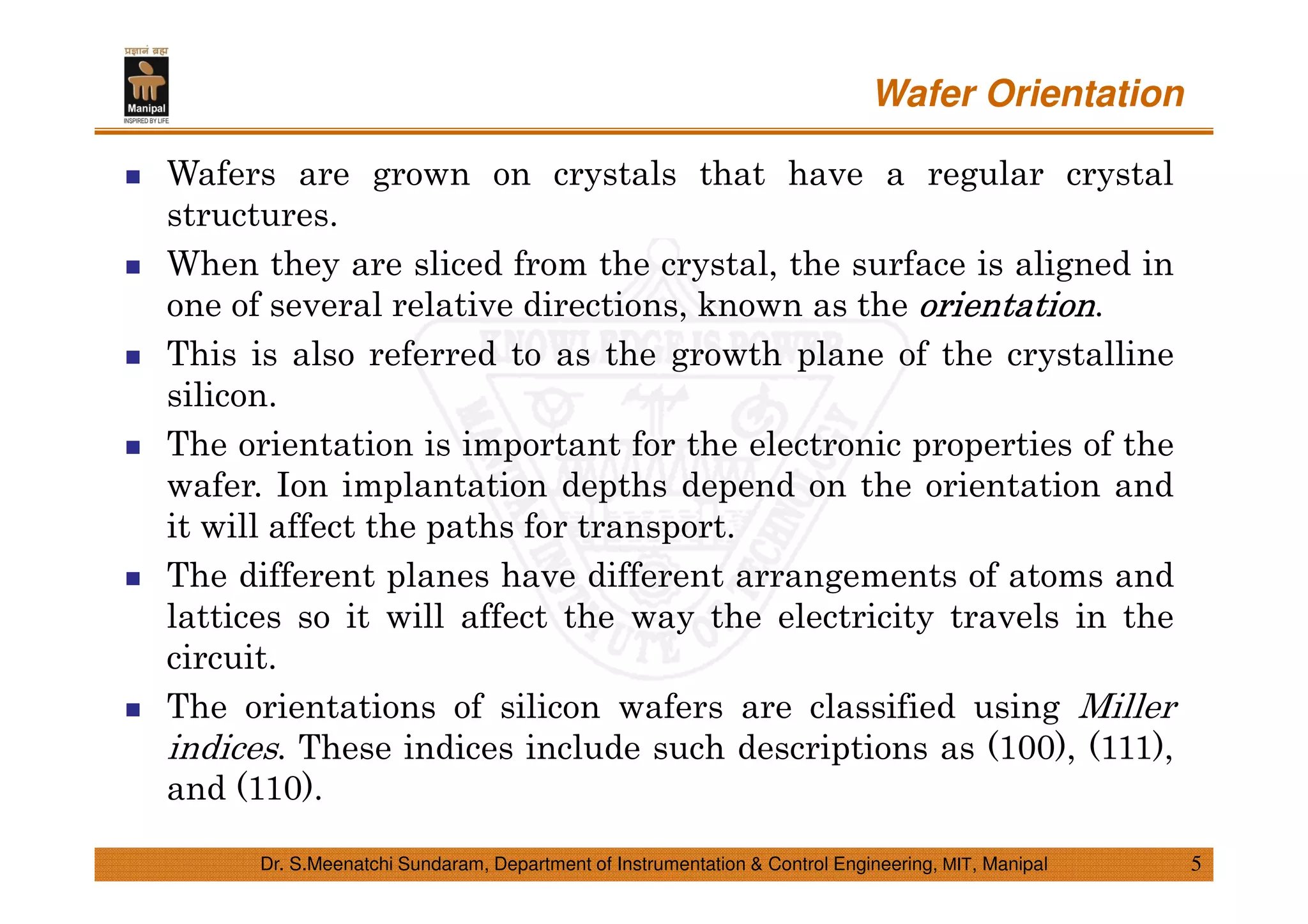Wafer Orientation
5Dr. S.Meenatchi Sundaram, Department of Instrumentation & Control Engineering, MIT, Manipal
Wafers are grown on crystals that have a regular crystal
structures.
When they are sliced from the crystal, the surface is aligned in
one of several relative directions, known as the orientationorientationorientationorientation.
This is also referred to as the growth plane of the crystalline
silicon.
The orientation is important for the electronic properties of the
wafer. Ion implantation depths depend on the orientation and
it will affect the paths for transport.
The different planes have different arrangements of atoms and
lattices so it will affect the way the electricity travels in the
circuit.
The orientations of silicon wafers are classified using Miller
indices. These indices include such descriptions as (100), (111),
and (110).
 