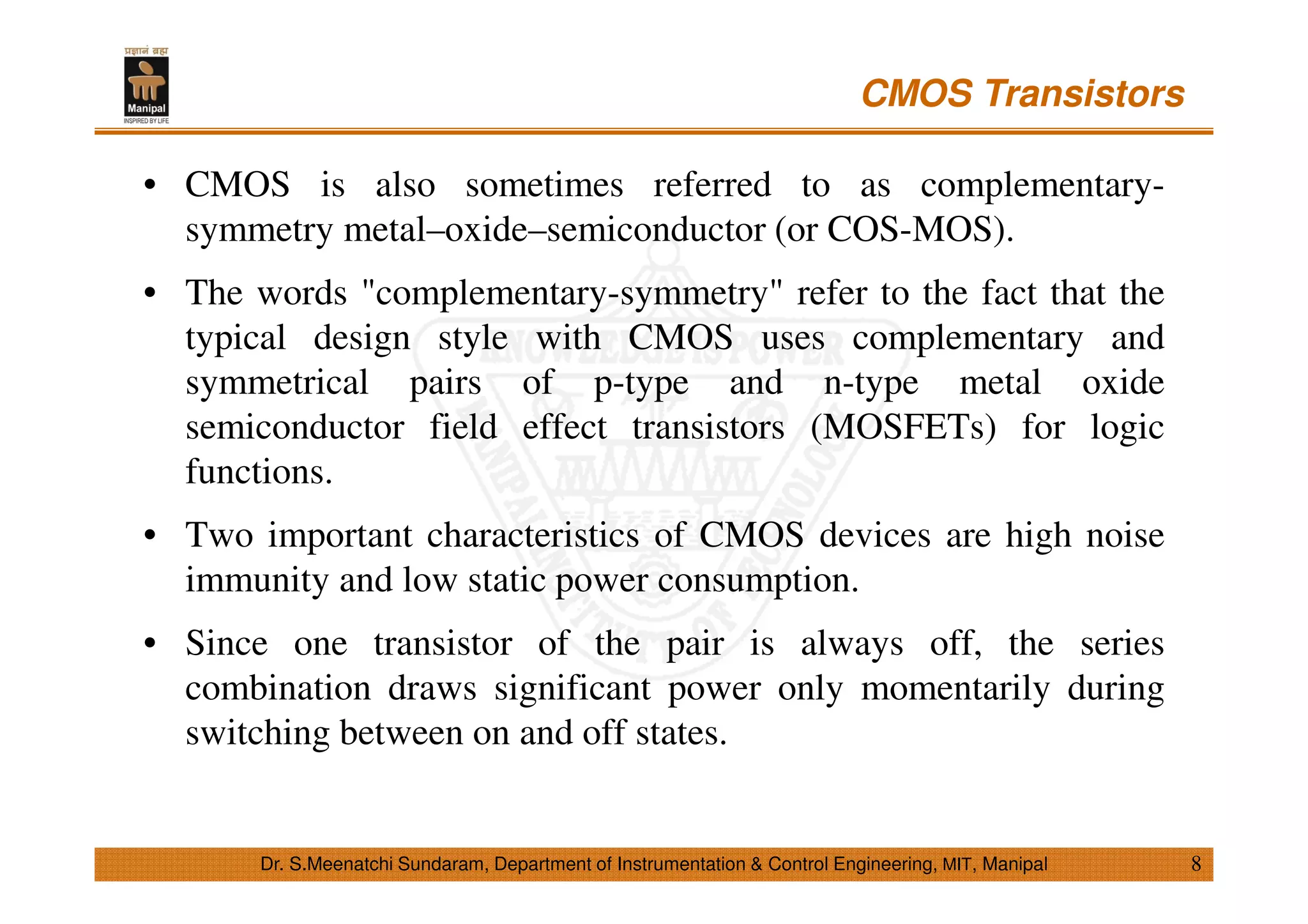 CMOS Transistors
8
• CMOS is also sometimes referred to as complementary-
symmetry metal–oxide–semiconductor (or COS-MOS).
• The words "complementary-symmetry" refer to the fact that the
typical design style with CMOS uses complementary and
symmetrical pairs of p-type and n-type metal oxide
semiconductor field effect transistors (MOSFETs) for logic
functions.
• Two important characteristics of CMOS devices are high noise
immunity and low static power consumption.
• Since one transistor of the pair is always off, the series
combination draws significant power only momentarily during
switching between on and off states.
Dr. S.Meenatchi Sundaram, Department of Instrumentation & Control Engineering, MIT, Manipal
 
