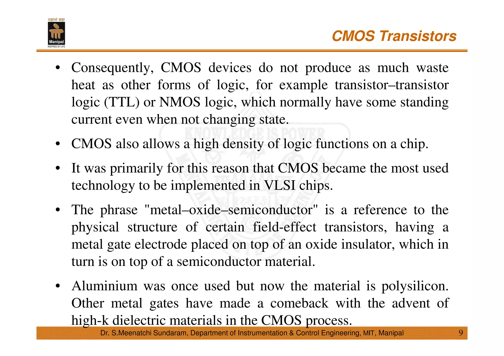 CMOS Transistors
9
• Consequently, CMOS devices do not produce as much waste
heat as other forms of logic, for example transistor–transistor
logic (TTL) or NMOS logic, which normally have some standing
current even when not changing state.
• CMOS also allows a high density of logic functions on a chip.
• It was primarily for this reason that CMOS became the most used
technology to be implemented in VLSI chips.
• The phrase "metal–oxide–semiconductor" is a reference to the
physical structure of certain field-effect transistors, having a
metal gate electrode placed on top of an oxide insulator, which in
turn is on top of a semiconductor material.
• Aluminium was once used but now the material is polysilicon.
Other metal gates have made a comeback with the advent of
high-k dielectric materials in the CMOS process.
Dr. S.Meenatchi Sundaram, Department of Instrumentation & Control Engineering, MIT, Manipal
 