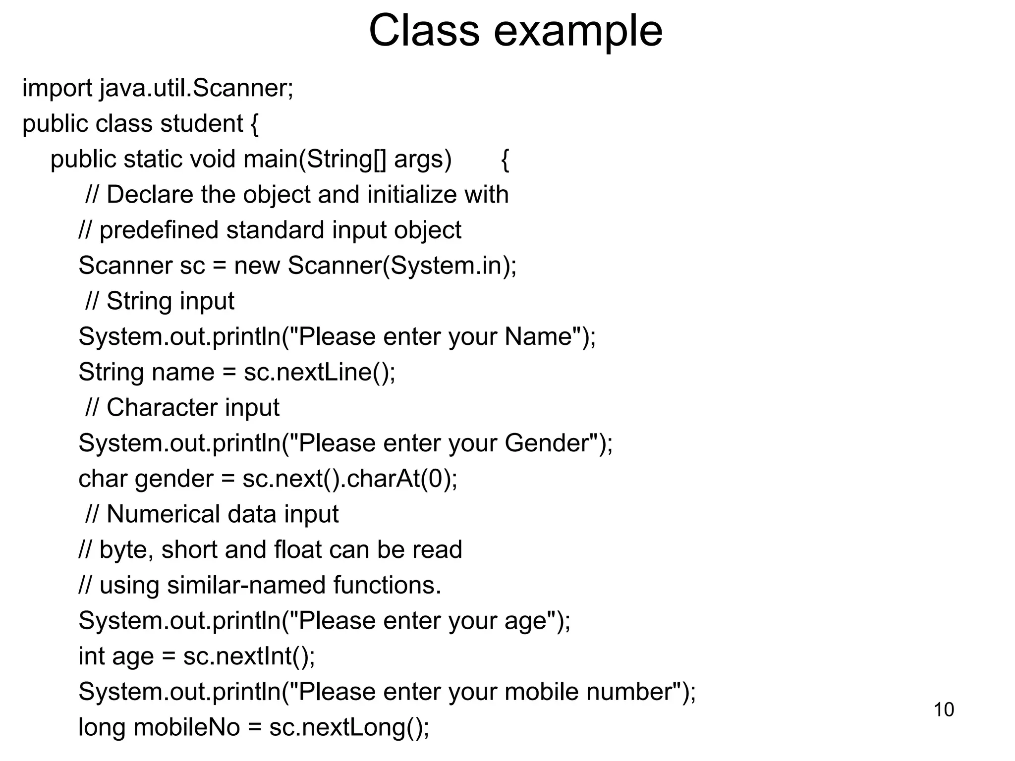 Class example
import java.util.Scanner;
public class student {
public static void main(String[] args) {
// Declare the object and initialize with
// predefined standard input object
Scanner sc = new Scanner(System.in);
// String input
System.out.println("Please enter your Name");
String name = sc.nextLine();
// Character input
System.out.println("Please enter your Gender");
char gender = sc.next().charAt(0);
// Numerical data input
// byte, short and float can be read
// using similar-named functions.
System.out.println("Please enter your age");
int age = sc.nextInt();
System.out.println("Please enter your mobile number");
long mobileNo = sc.nextLong();
10
 