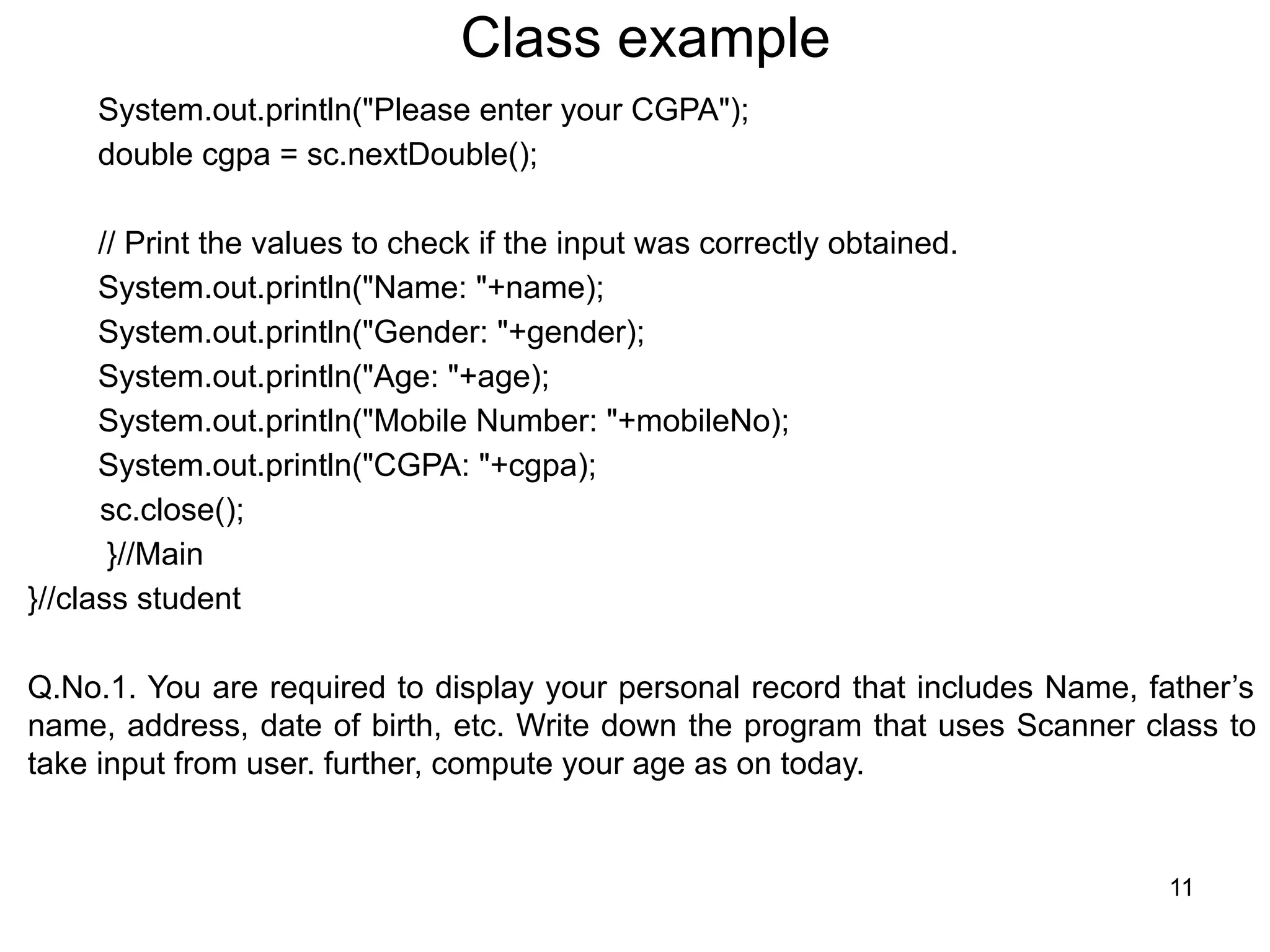 Class example
System.out.println("Please enter your CGPA");
double cgpa = sc.nextDouble();
// Print the values to check if the input was correctly obtained.
System.out.println("Name: "+name);
System.out.println("Gender: "+gender);
System.out.println("Age: "+age);
System.out.println("Mobile Number: "+mobileNo);
System.out.println("CGPA: "+cgpa);
sc.close();
}//Main
}//class student
Q.No.1. You are required to display your personal record that includes Name, father’s
name, address, date of birth, etc. Write down the program that uses Scanner class to
take input from user. further, compute your age as on today.
11
 