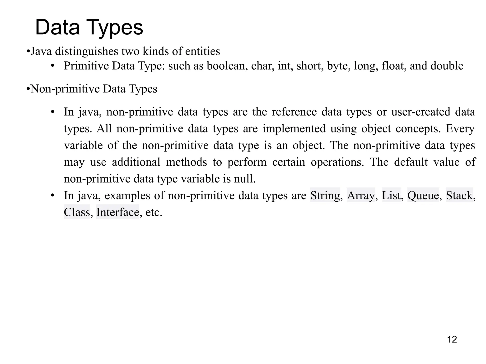 12
Data Types
•Java distinguishes two kinds of entities
• Primitive Data Type: such as boolean, char, int, short, byte, long, float, and double
•Non-primitive Data Types
• In java, non-primitive data types are the reference data types or user-created data
types. All non-primitive data types are implemented using object concepts. Every
variable of the non-primitive data type is an object. The non-primitive data types
may use additional methods to perform certain operations. The default value of
non-primitive data type variable is null.
• In java, examples of non-primitive data types are String, Array, List, Queue, Stack,
Class, Interface, etc.
 