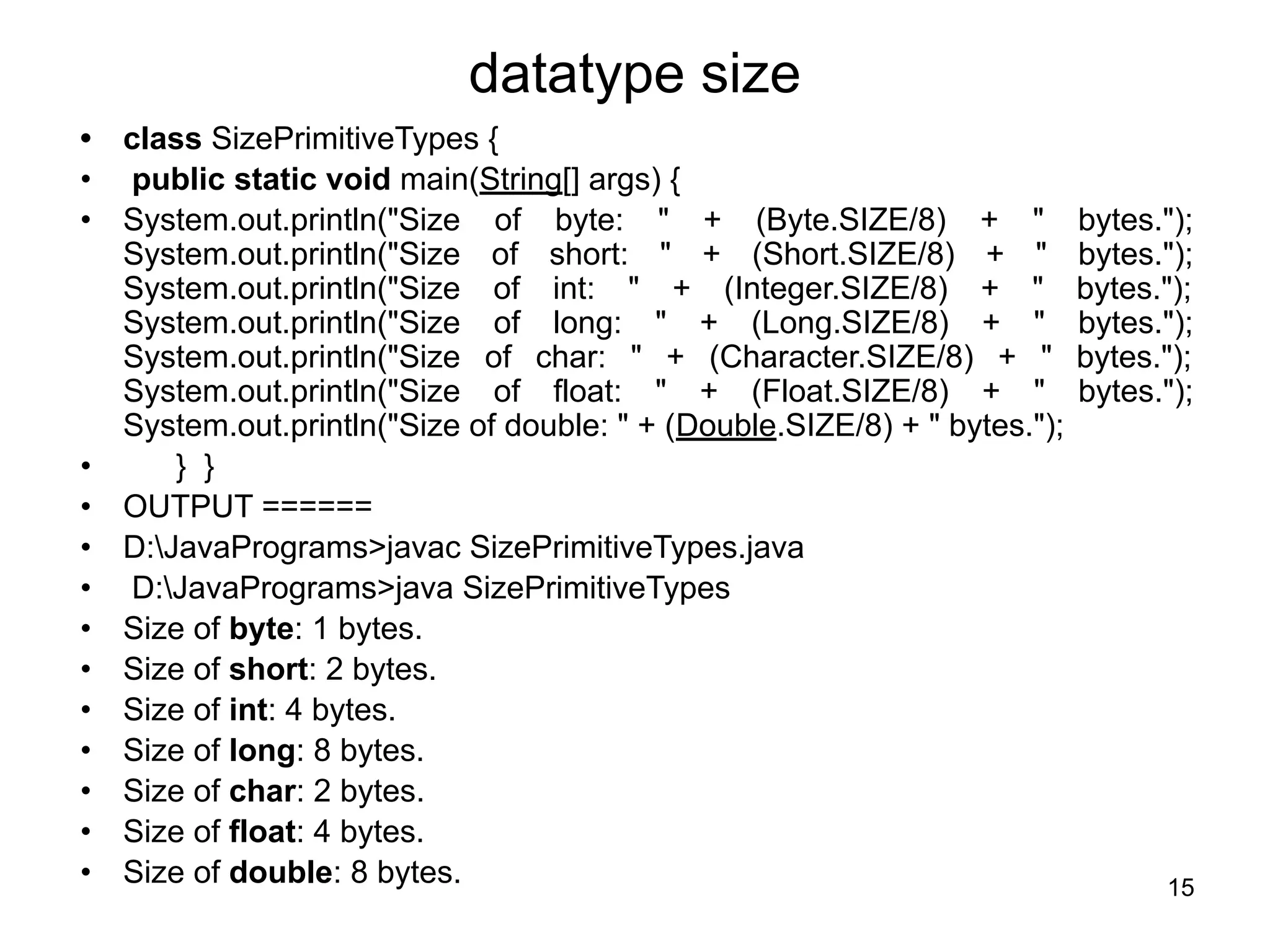 15
datatype size
• class SizePrimitiveTypes {
• public static void main(String[] args) {
• System.out.println("Size of byte: " + (Byte.SIZE/8) + " bytes.");
System.out.println("Size of short: " + (Short.SIZE/8) + " bytes.");
System.out.println("Size of int: " + (Integer.SIZE/8) + " bytes.");
System.out.println("Size of long: " + (Long.SIZE/8) + " bytes.");
System.out.println("Size of char: " + (Character.SIZE/8) + " bytes.");
System.out.println("Size of float: " + (Float.SIZE/8) + " bytes.");
System.out.println("Size of double: " + (Double.SIZE/8) + " bytes.");
• } }
• OUTPUT ======
• D:JavaPrograms>javac SizePrimitiveTypes.java
• D:JavaPrograms>java SizePrimitiveTypes
• Size of byte: 1 bytes.
• Size of short: 2 bytes.
• Size of int: 4 bytes.
• Size of long: 8 bytes.
• Size of char: 2 bytes.
• Size of float: 4 bytes.
• Size of double: 8 bytes.
 