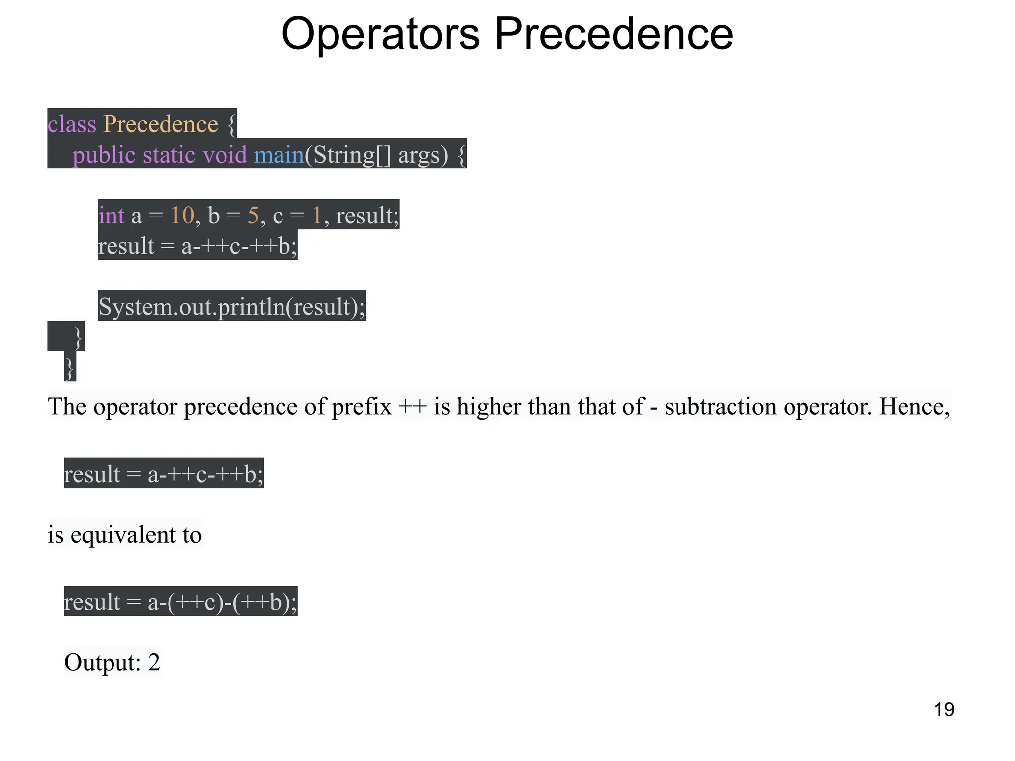 19
Operators Precedence
class Precedence {
public static void main(String[] args) {
int a = 10, b = 5, c = 1, result;
result = a-++c-++b;
System.out.println(result);
}
}
The operator precedence of prefix ++ is higher than that of - subtraction operator. Hence,
result = a-++c-++b;
is equivalent to
result = a-(++c)-(++b);
Output: 2
 
