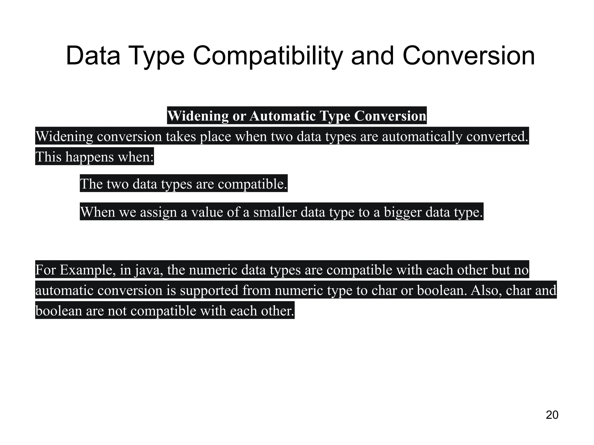 20
Data Type Compatibility and Conversion
Widening or Automatic Type Conversion
Widening conversion takes place when two data types are automatically converted.
This happens when:
● The two data types are compatible.
● When we assign a value of a smaller data type to a bigger data type.
For Example, in java, the numeric data types are compatible with each other but no
automatic conversion is supported from numeric type to char or boolean. Also, char and
boolean are not compatible with each other.
 