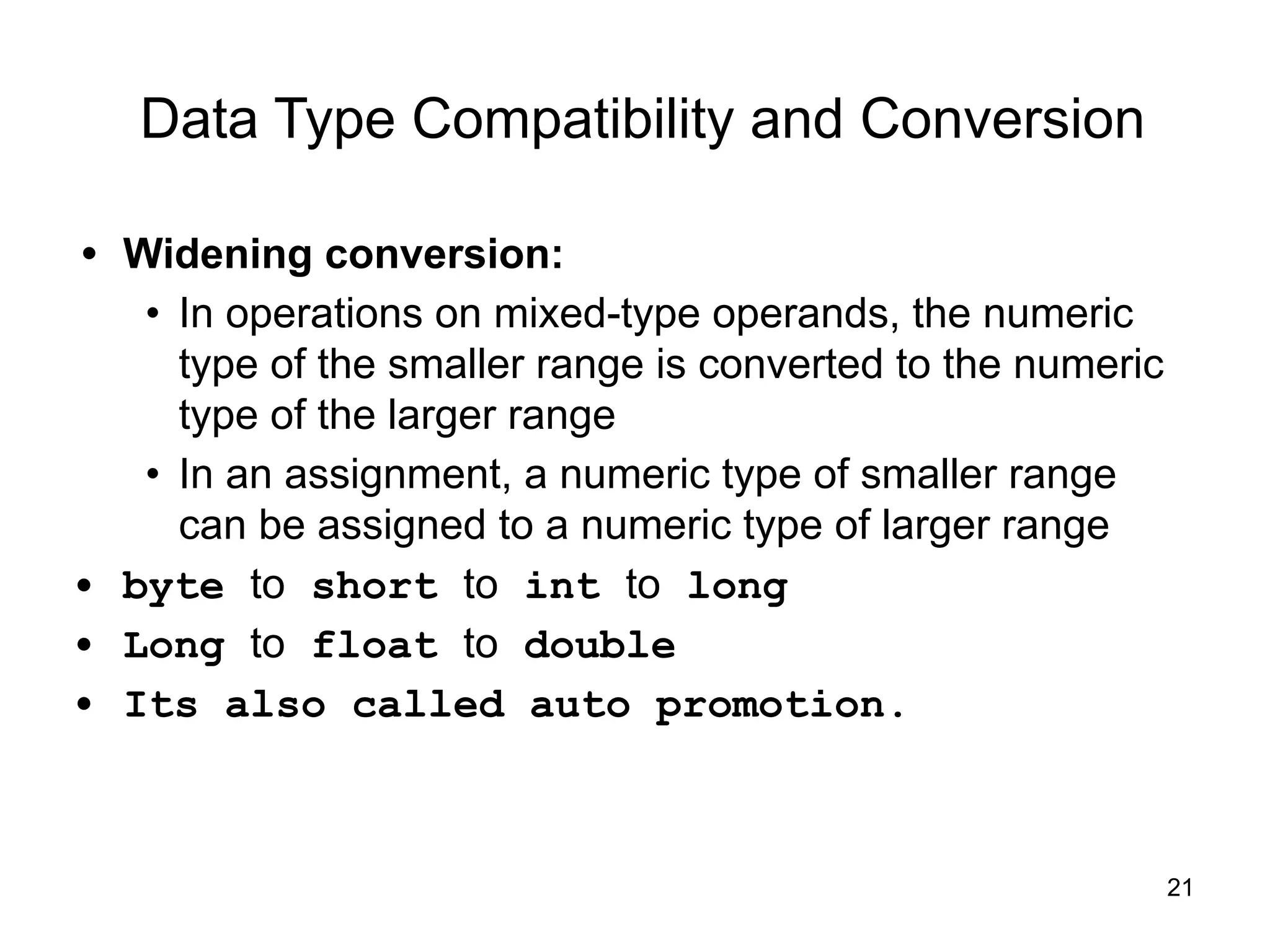 21
Data Type Compatibility and Conversion
• Widening conversion:
• In operations on mixed-type operands, the numeric
type of the smaller range is converted to the numeric
type of the larger range
• In an assignment, a numeric type of smaller range
can be assigned to a numeric type of larger range
• byte to short to int to long
• Long to float to double
• Its also called auto promotion.
 
