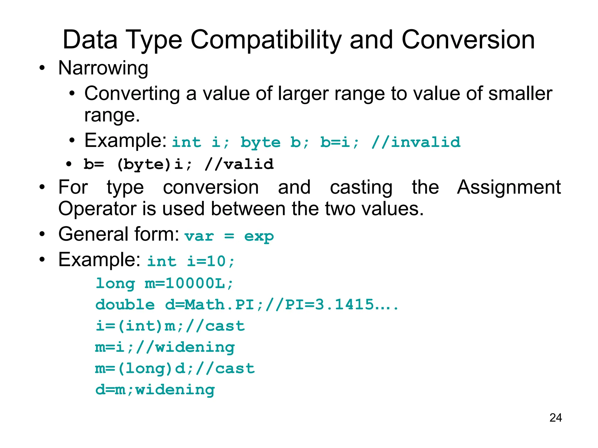24
Data Type Compatibility and Conversion
• Narrowing
• Converting a value of larger range to value of smaller
range.
• Example: int i; byte b; b=i; //invalid
• b= (byte)i; //valid
• For type conversion and casting the Assignment
Operator is used between the two values.
• General form: var = exp
• Example: int i=10;
long m=10000L;
double d=Math.PI;//PI=3.1415….
i=(int)m;//cast
m=i;//widening
m=(long)d;//cast
d=m;widening
 
