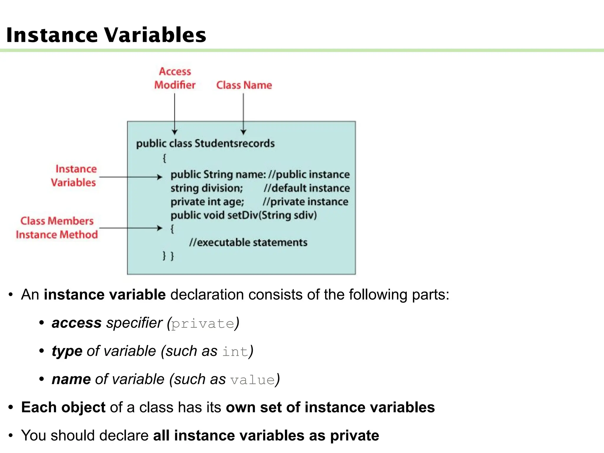 Instance Variables
• An instance variable declaration consists of the following parts:
• access specifier (private)
• type of variable (such as int)
• name of variable (such as value)
• Each object of a class has its own set of instance variables
• You should declare all instance variables as private
 