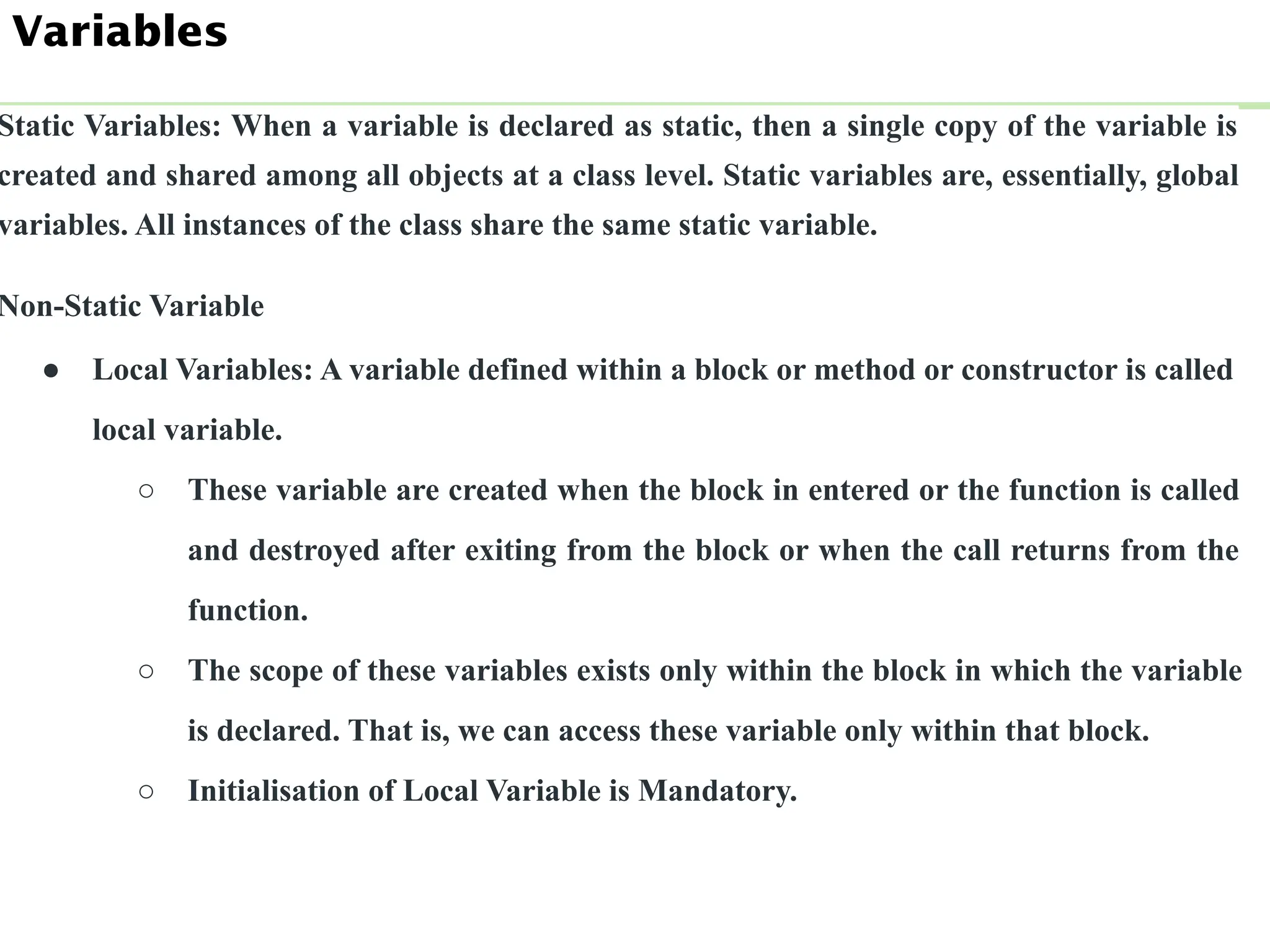 Static Variables: When a variable is declared as static, then a single copy of the variable is
created and shared among all objects at a class level. Static variables are, essentially, global
variables. All instances of the class share the same static variable.
Non-Static Variable
● Local Variables: A variable defined within a block or method or constructor is called
local variable.
○ These variable are created when the block in entered or the function is called
and destroyed after exiting from the block or when the call returns from the
function.
○ The scope of these variables exists only within the block in which the variable
is declared. That is, we can access these variable only within that block.
○ Initialisation of Local Variable is Mandatory.
Variables
 