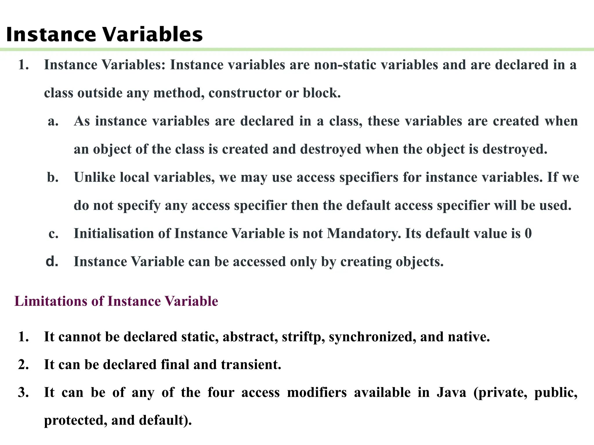 Instance Variables
1. Instance Variables: Instance variables are non-static variables and are declared in a
class outside any method, constructor or block.
a. As instance variables are declared in a class, these variables are created when
an object of the class is created and destroyed when the object is destroyed.
b. Unlike local variables, we may use access specifiers for instance variables. If we
do not specify any access specifier then the default access specifier will be used.
c. Initialisation of Instance Variable is not Mandatory. Its default value is 0
d. Instance Variable can be accessed only by creating objects.
Limitations of Instance Variable
1. It cannot be declared static, abstract, striftp, synchronized, and native.
2. It can be declared final and transient.
3. It can be of any of the four access modifiers available in Java (private, public,
protected, and default).
 