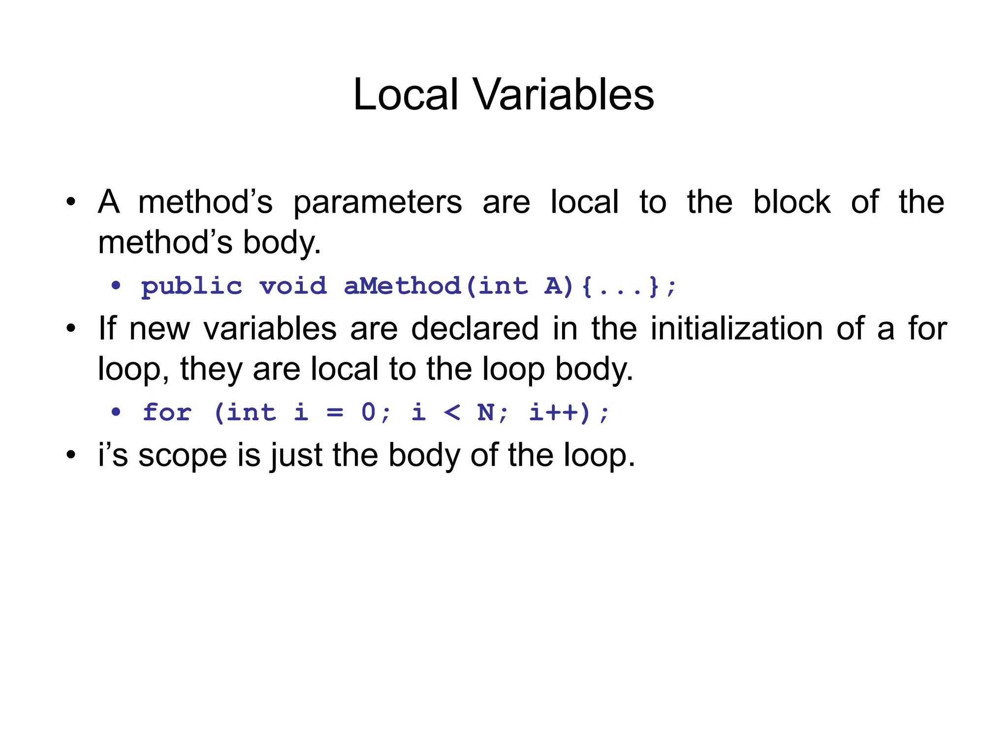 Local Variables
• A method’s parameters are local to the block of the
method’s body.
• public void aMethod(int A){...};
• If new variables are declared in the initialization of a for
loop, they are local to the loop body.
• for (int i = 0; i < N; i++);
• i’s scope is just the body of the loop.
 