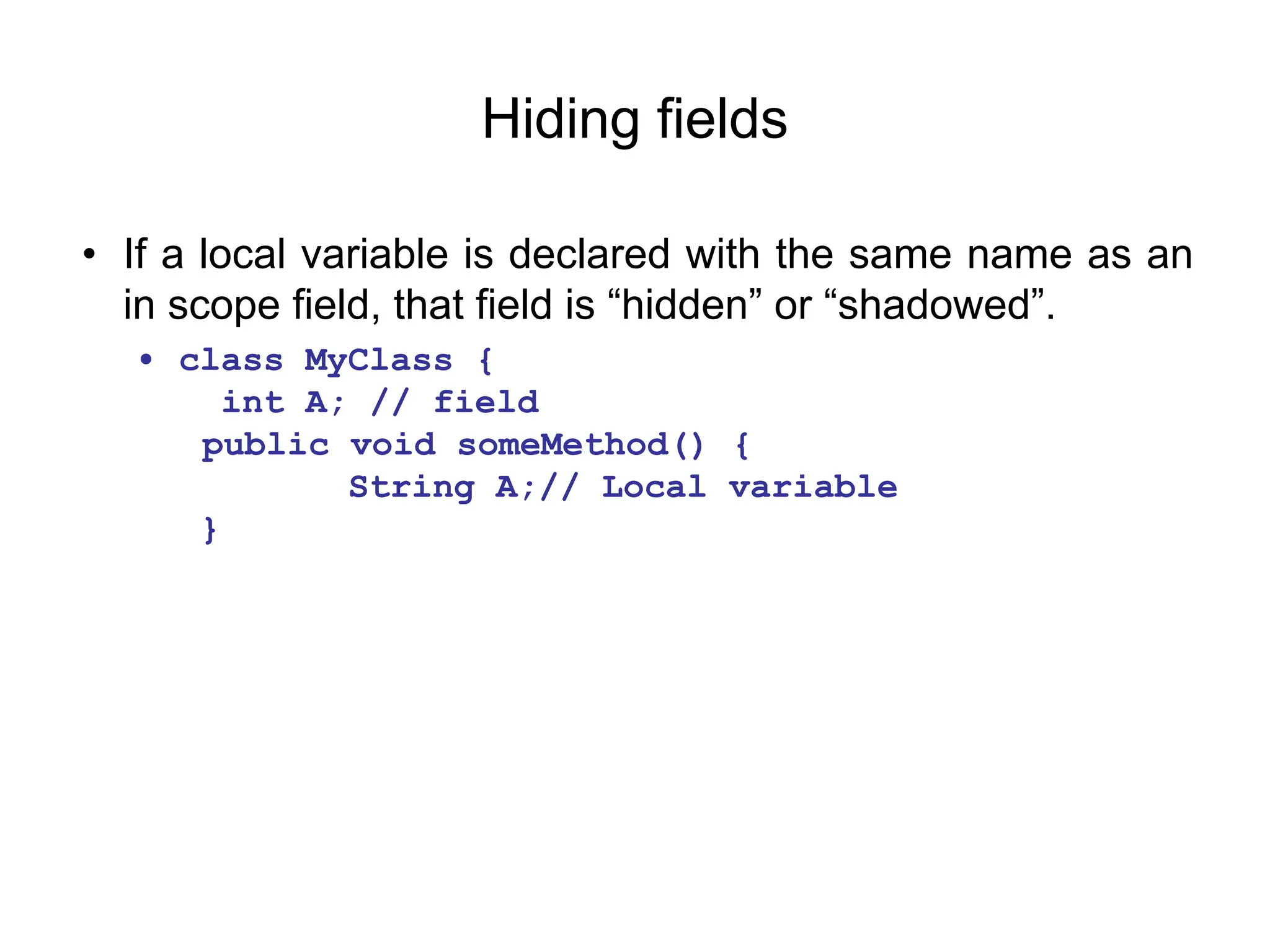 Hiding fields
• If a local variable is declared with the same name as an
in scope field, that field is “hidden” or “shadowed”.
• class MyClass {
int A; // field
public void someMethod() {
String A;// Local variable
}
 