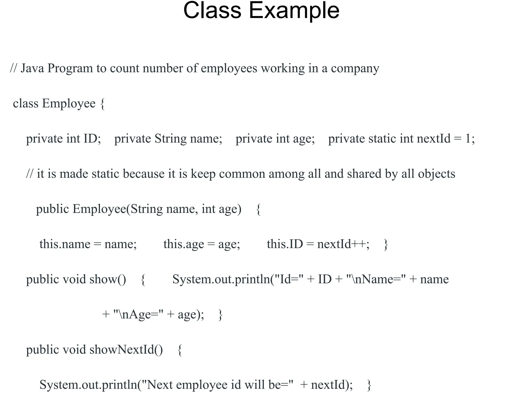 Class Example
// Java Program to count number of employees working in a company
class Employee {
private int ID; private String name; private int age; private static int nextId = 1;
// it is made static because it is keep common among all and shared by all objects
public Employee(String name, int age) {
this.name = name; this.age = age; this.ID = nextId++; }
public void show() { System.out.println("Id=" + ID + "nName=" + name
+ "nAge=" + age); }
public void showNextId() {
System.out.println("Next employee id will be=" + nextId); }
 