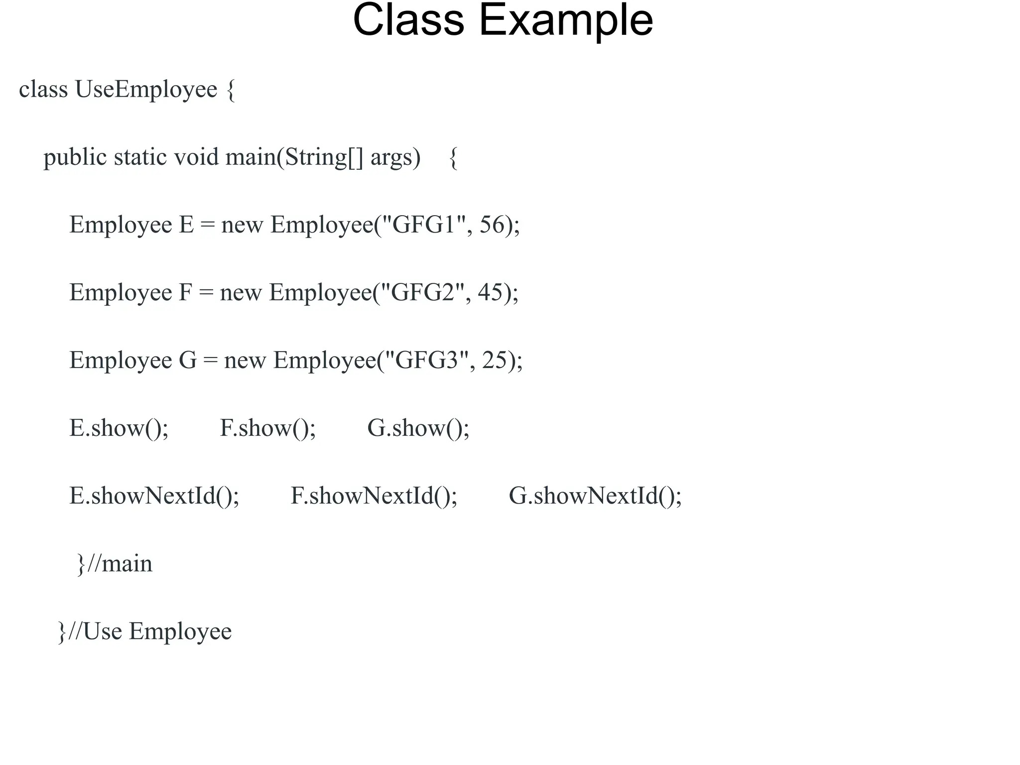 Class Example
class UseEmployee {
public static void main(String[] args) {
Employee E = new Employee("GFG1", 56);
Employee F = new Employee("GFG2", 45);
Employee G = new Employee("GFG3", 25);
E.show(); F.show(); G.show();
E.showNextId(); F.showNextId(); G.showNextId();
}//main
}//Use Employee
 
