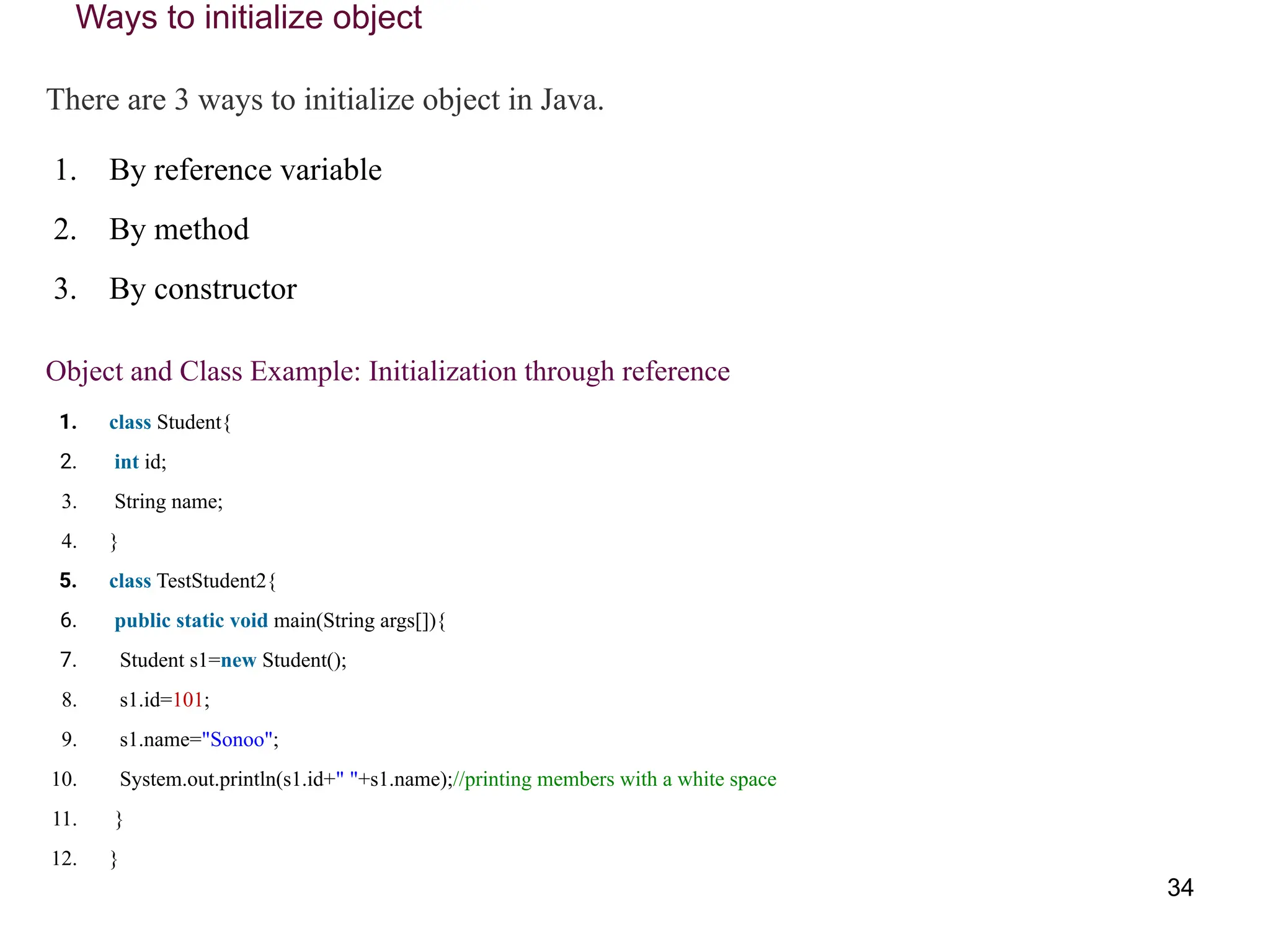 Ways to initialize object
There are 3 ways to initialize object in Java.
1. By reference variable
2. By method
3. By constructor
Object and Class Example: Initialization through reference
1. class Student{
2. int id;
3. String name;
4. }
5. class TestStudent2{
6. public static void main(String args[]){
7. Student s1=new Student();
8. s1.id=101;
9. s1.name="Sonoo";
10. System.out.println(s1.id+" "+s1.name);//printing members with a white space
11. }
12. }
34
 