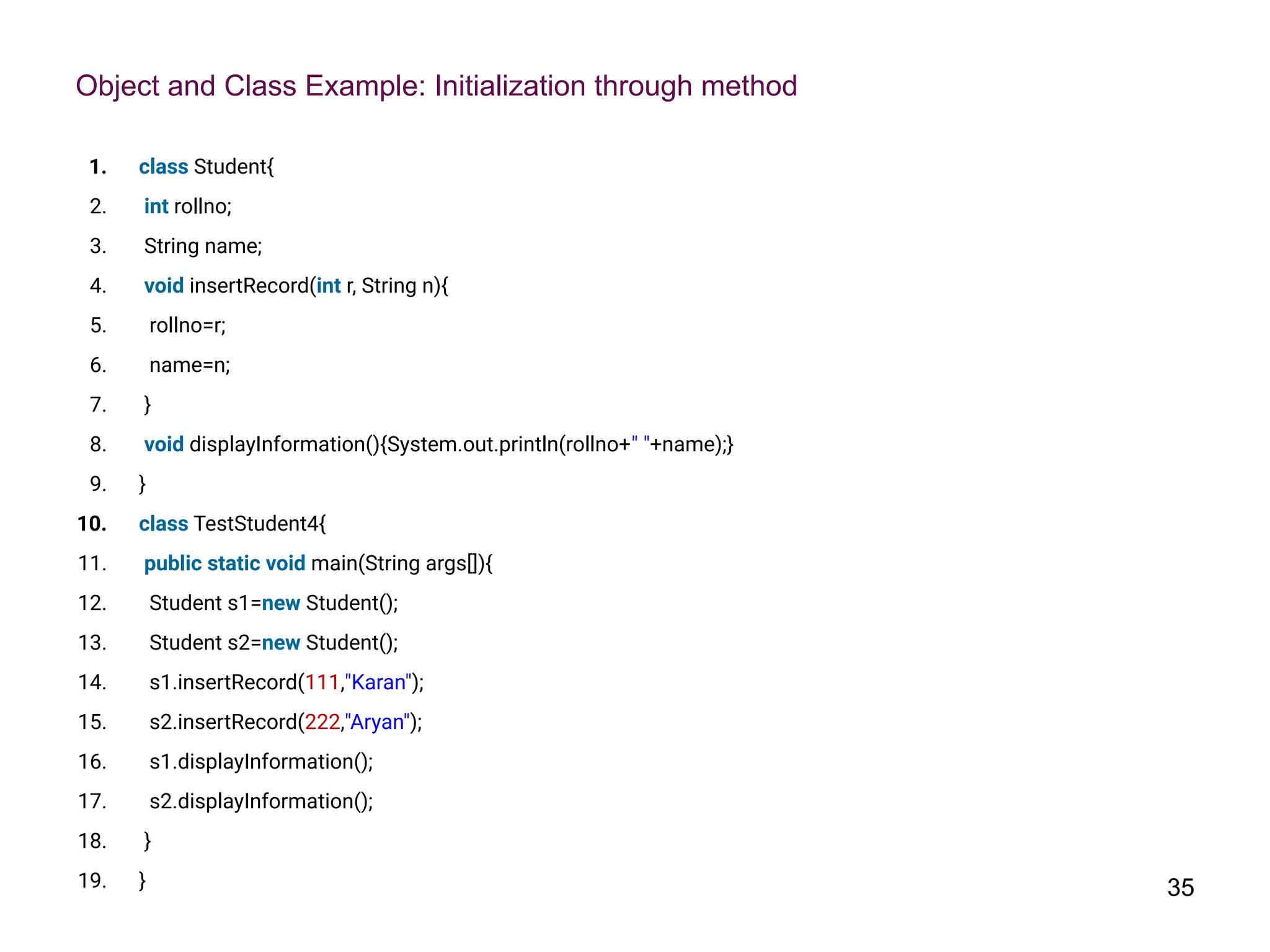 Object and Class Example: Initialization through method
1. class Student{
2. int rollno;
3. String name;
4. void insertRecord(int r, String n){
5. rollno=r;
6. name=n;
7. }
8. void displayInformation(){System.out.println(rollno+" "+name);}
9. }
10. class TestStudent4{
11. public static void main(String args[]){
12. Student s1=new Student();
13. Student s2=new Student();
14. s1.insertRecord(111,"Karan");
15. s2.insertRecord(222,"Aryan");
16. s1.displayInformation();
17. s2.displayInformation();
18. }
19. } 35
 