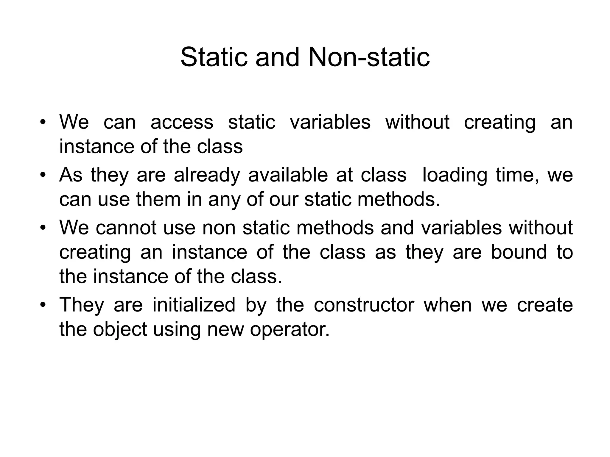 Static and Non-static
• We can access static variables without creating an
instance of the class
• As they are already available at class loading time, we
can use them in any of our static methods.
• We cannot use non static methods and variables without
creating an instance of the class as they are bound to
the instance of the class.
• They are initialized by the constructor when we create
the object using new operator.
 