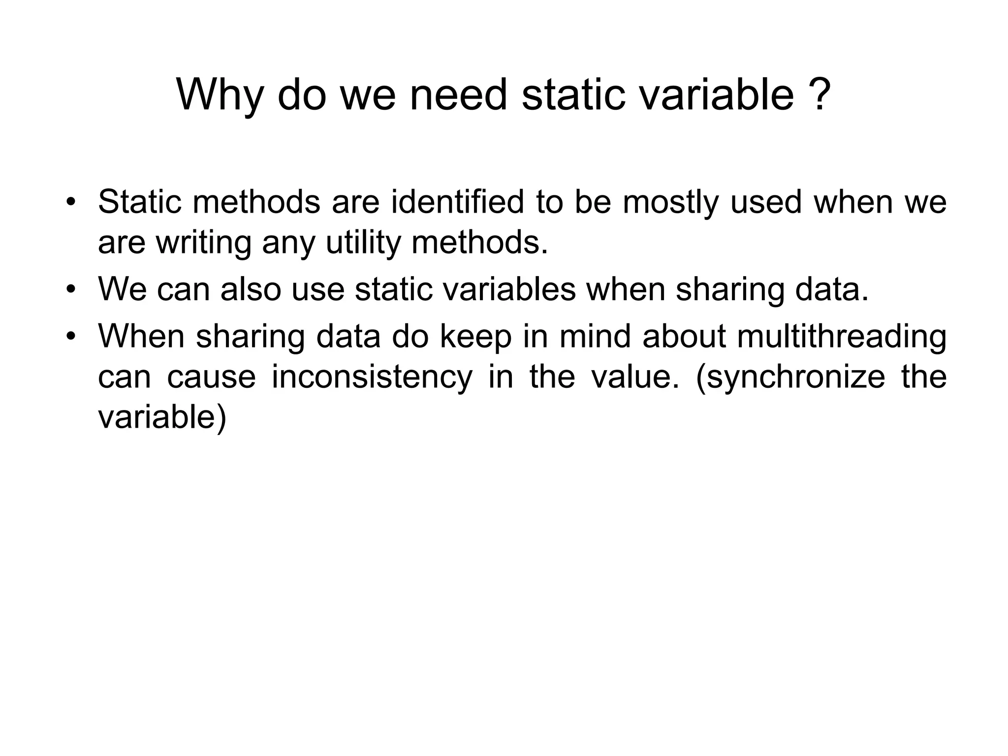 Why do we need static variable ?
• Static methods are identified to be mostly used when we
are writing any utility methods.
• We can also use static variables when sharing data.
• When sharing data do keep in mind about multithreading
can cause inconsistency in the value. (synchronize the
variable)
 
