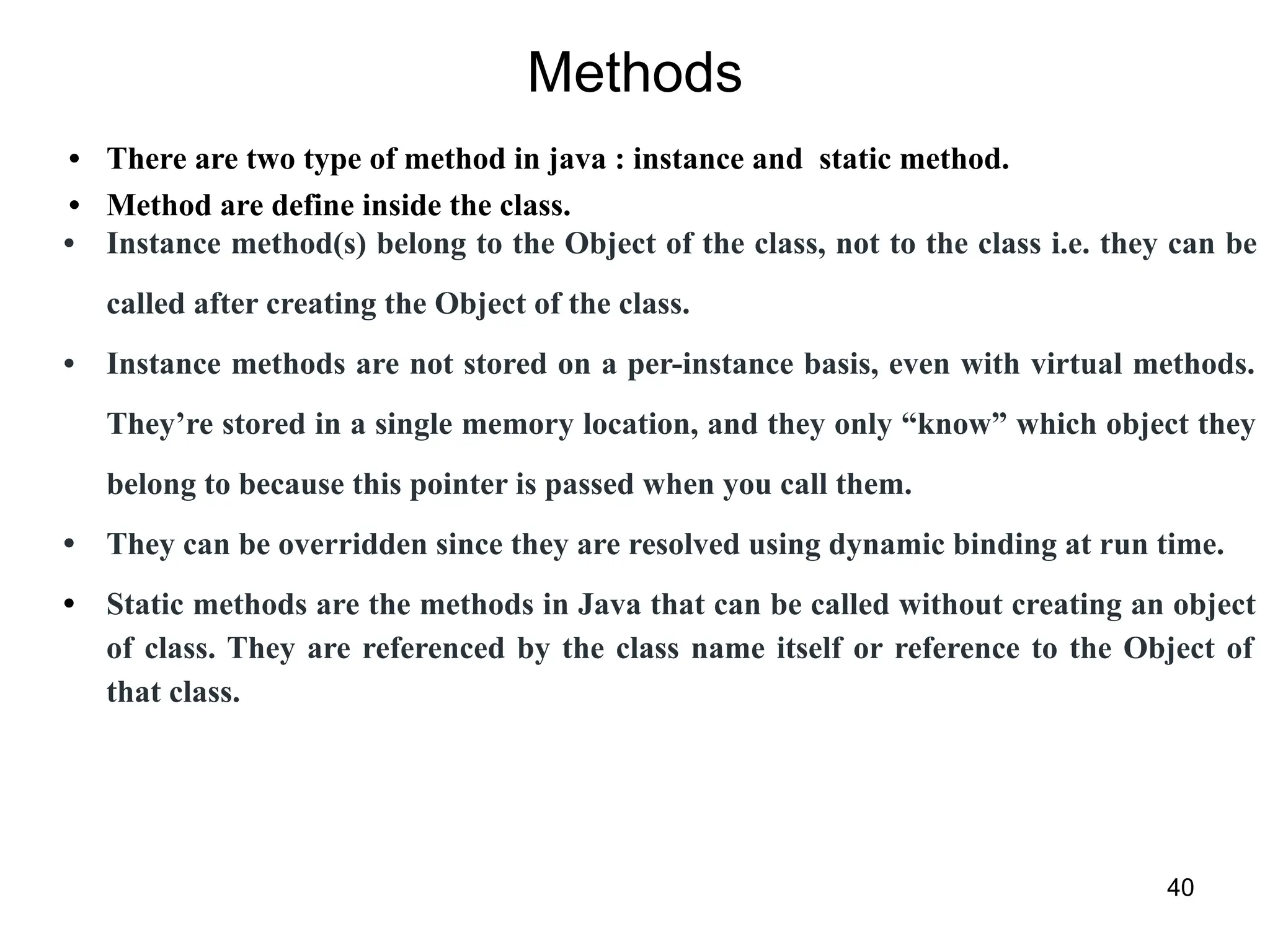 Methods
• There are two type of method in java : instance and static method.
• Method are define inside the class.
• Instance method(s) belong to the Object of the class, not to the class i.e. they can be
called after creating the Object of the class.
• Instance methods are not stored on a per-instance basis, even with virtual methods.
They’re stored in a single memory location, and they only “know” which object they
belong to because this pointer is passed when you call them.
• They can be overridden since they are resolved using dynamic binding at run time.
• Static methods are the methods in Java that can be called without creating an object
of class. They are referenced by the class name itself or reference to the Object of
that class.
40
 