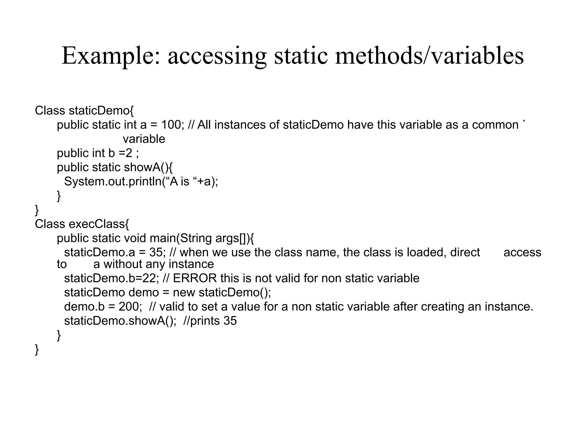 Example: accessing static methods/variables
Class staticDemo{
public static int a = 100; // All instances of staticDemo have this variable as a common `
variable
public int b =2 ;
public static showA(){
System.out.println(“A is “+a);
}
}
Class execClass{
public static void main(String args[]){
staticDemo.a = 35; // when we use the class name, the class is loaded, direct access
to a without any instance
staticDemo.b=22; // ERROR this is not valid for non static variable
staticDemo demo = new staticDemo();
demo.b = 200; // valid to set a value for a non static variable after creating an instance.
staticDemo.showA(); //prints 35
}
}
 