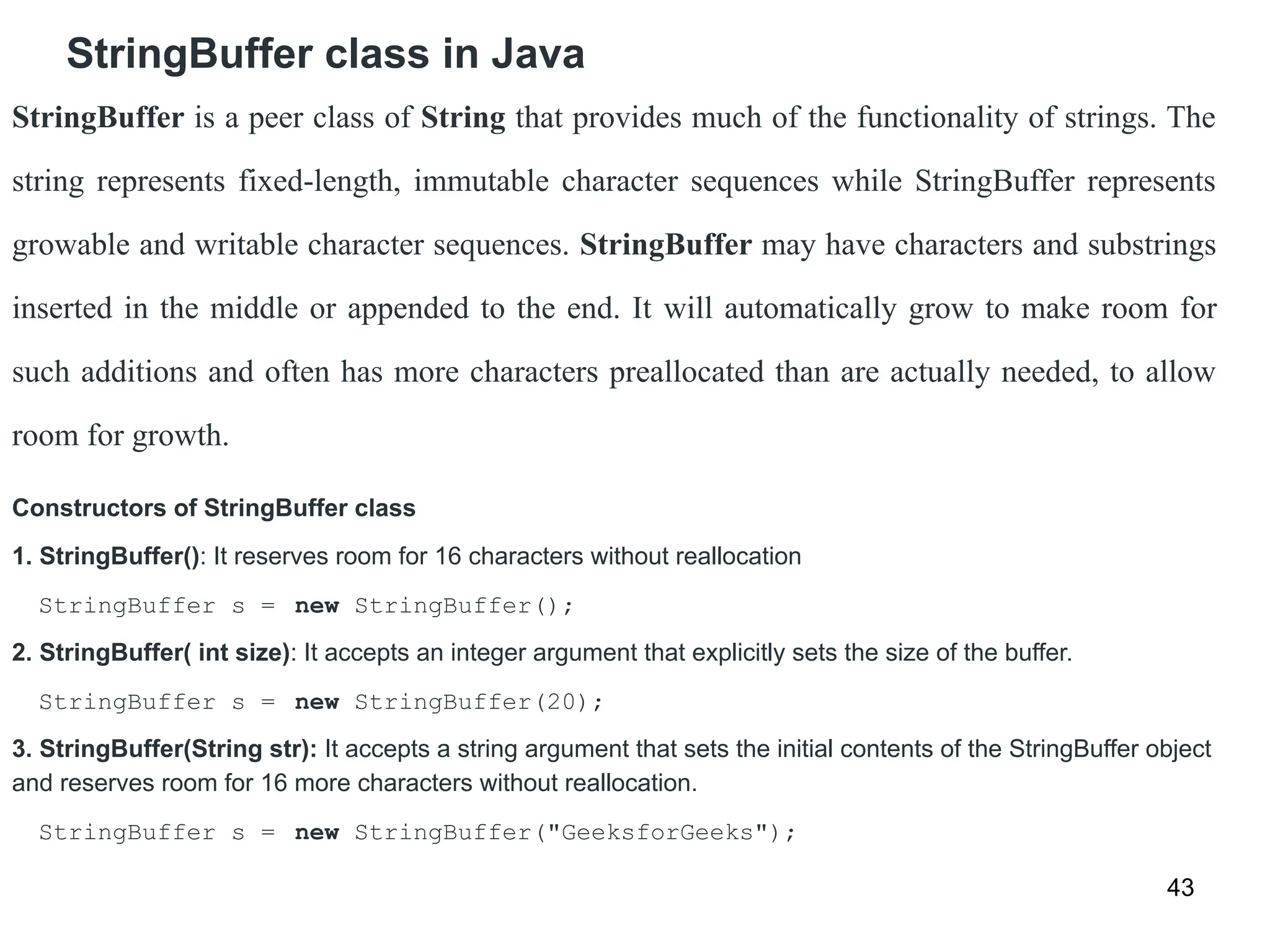 StringBuffer class in Java
43
StringBuffer is a peer class of String that provides much of the functionality of strings. The
string represents fixed-length, immutable character sequences while StringBuffer represents
growable and writable character sequences. StringBuffer may have characters and substrings
inserted in the middle or appended to the end. It will automatically grow to make room for
such additions and often has more characters preallocated than are actually needed, to allow
room for growth.
Constructors of StringBuffer class
1. StringBuffer(): It reserves room for 16 characters without reallocation
StringBuffer s = new StringBuffer();
2. StringBuffer( int size): It accepts an integer argument that explicitly sets the size of the buffer.
StringBuffer s = new StringBuffer(20);
3. StringBuffer(String str): It accepts a string argument that sets the initial contents of the StringBuffer object
and reserves room for 16 more characters without reallocation.
StringBuffer s = new StringBuffer("GeeksforGeeks");
 