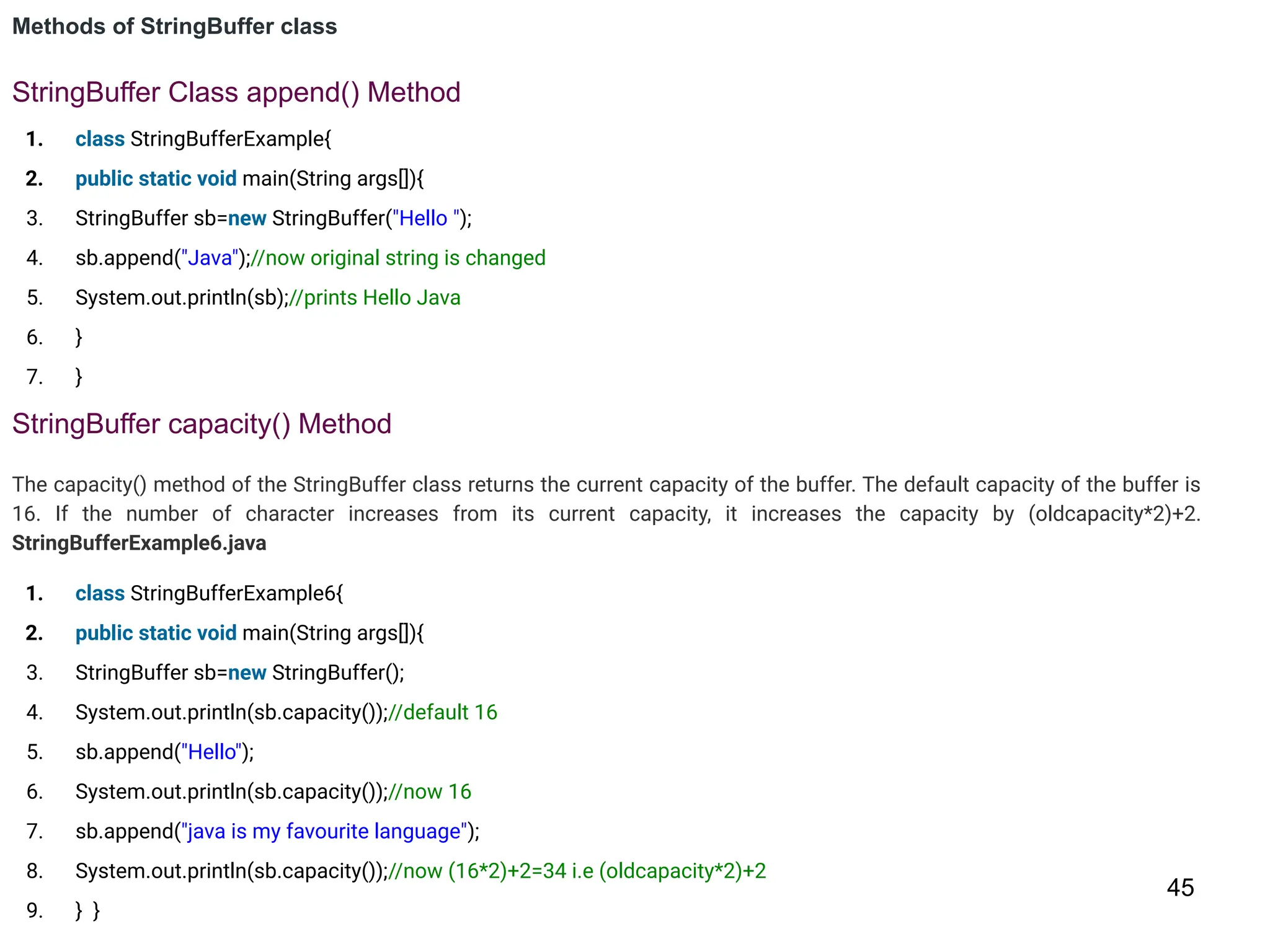 45
Methods of StringBuffer class
StringBuffer Class append() Method
1. class StringBufferExample{
2. public static void main(String args[]){
3. StringBuffer sb=new StringBuffer("Hello ");
4. sb.append("Java");//now original string is changed
5. System.out.println(sb);//prints Hello Java
6. }
7. }
StringBuffer capacity() Method
The capacity() method of the StringBuffer class returns the current capacity of the buffer. The default capacity of the buffer is
16. If the number of character increases from its current capacity, it increases the capacity by (oldcapacity*2)+2.
StringBufferExample6.java
1. class StringBufferExample6{
2. public static void main(String args[]){
3. StringBuffer sb=new StringBuffer();
4. System.out.println(sb.capacity());//default 16
5. sb.append("Hello");
6. System.out.println(sb.capacity());//now 16
7. sb.append("java is my favourite language");
8. System.out.println(sb.capacity());//now (16*2)+2=34 i.e (oldcapacity*2)+2
9. } }
 