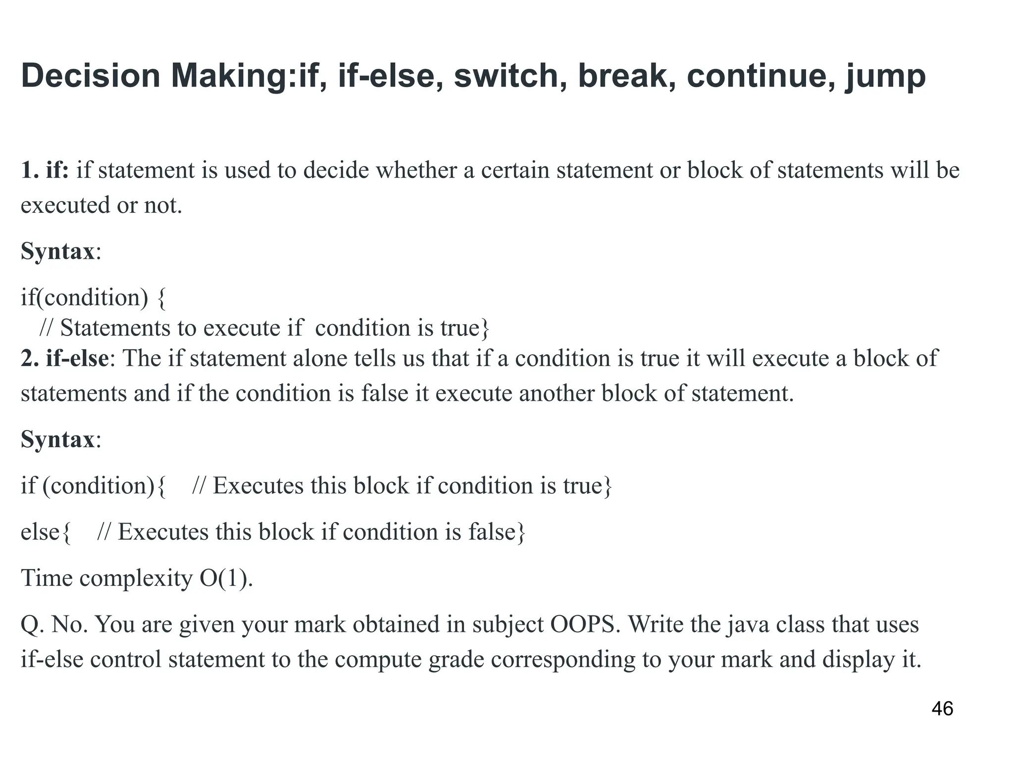 Decision Making:if, if-else, switch, break, continue, jump
46
1. if: if statement is used to decide whether a certain statement or block of statements will be
executed or not.
Syntax:
if(condition) {
// Statements to execute if condition is true}
2. if-else: The if statement alone tells us that if a condition is true it will execute a block of
statements and if the condition is false it execute another block of statement.
Syntax:
if (condition){ // Executes this block if condition is true}
else{ // Executes this block if condition is false}
Time complexity O(1).
Q. No. You are given your mark obtained in subject OOPS. Write the java class that uses
if-else control statement to the compute grade corresponding to your mark and display it.
 