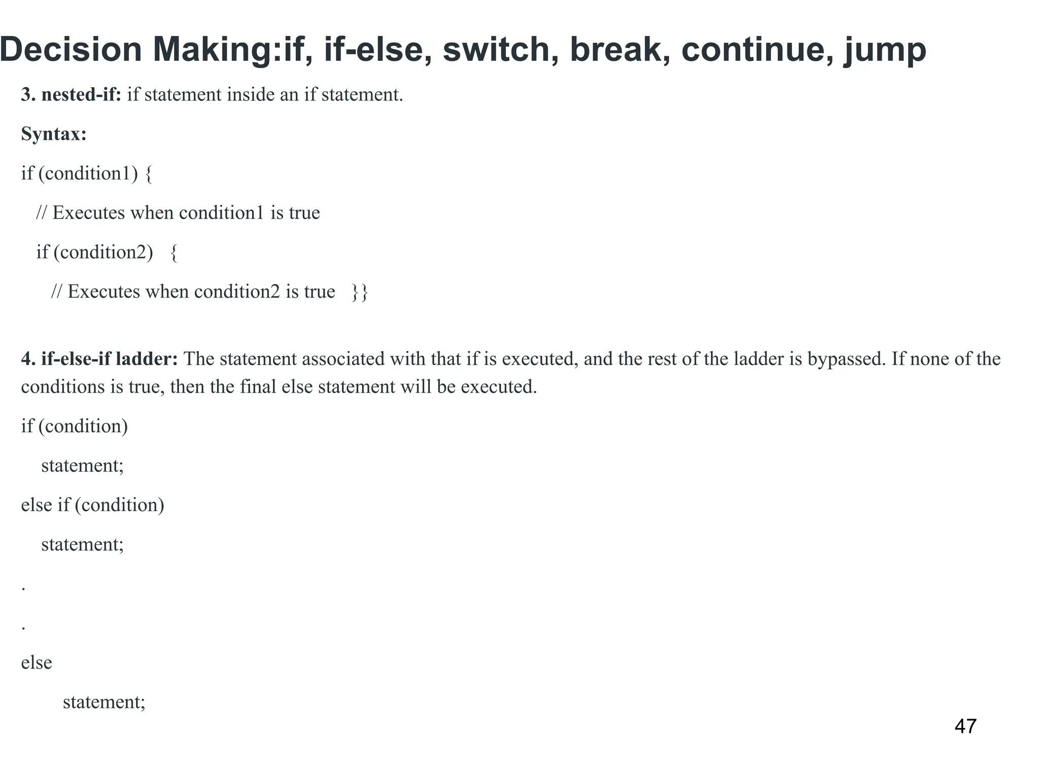 Decision Making:if, if-else, switch, break, continue, jump
47
3. nested-if: if statement inside an if statement.
Syntax:
if (condition1) {
// Executes when condition1 is true
if (condition2) {
// Executes when condition2 is true }}
4. if-else-if ladder: The statement associated with that if is executed, and the rest of the ladder is bypassed. If none of the
conditions is true, then the final else statement will be executed.
if (condition)
statement;
else if (condition)
statement;
.
.
else
statement;
 